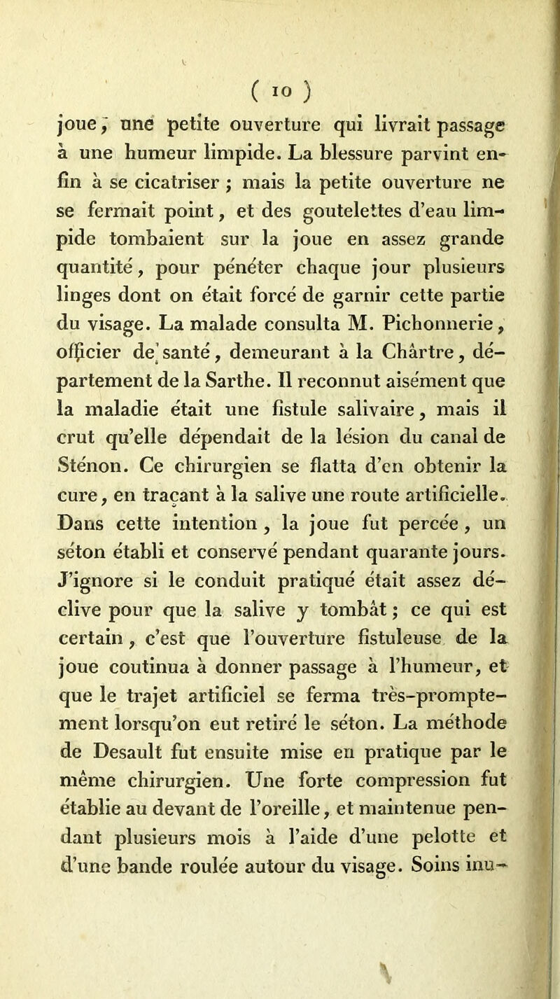 joue, une petite ouverture qui livrait passage à une humeur limpide. La blessure parvint en- fin à se cicatriser ; mais la petite ouverture ne se fermait point, et des goutelettes d’eau lim- pide tombaient sur la joue en assez grande quantité, pour pénéter chaque jour plusieurs linges dont on était forcé de garnir cette partie du visage. La malade consulta M. Pichonnerie, officier de’ santé, demeurant à la Chârtre, dé- partement de la Sarthe. îl reconnut aisément que la maladie était une fistule salivaire, mais il crut qu’elle dépendait de la lésion du canal de Sténon. Ce chirurgien se flatta d’en obtenir la cure, en traçant à la salive une route artificielle. Dans cette intention, la joue fut percée, un séton établi et conservé pendant quarante jours. J’ignore si le conduit pratiqué était assez dé- clive pour que la salive y tombât ; ce qui est certain, c’est que l’ouverture fîstuleuse de la joue coutinua à donner passage à l’humeur, et que le trajet artificiel se ferma très-prompte- ment lorsqu’on eut retiré le séton. La méthode de Desault fut ensuite mise en pratique par le même chirurgien. Une forte compression fut établie au devant de l’oreille, et maintenue pen- dant plusieurs mois à l’aide d’une pelotte et d’une bande roulée autour du visage. Soins inu- \