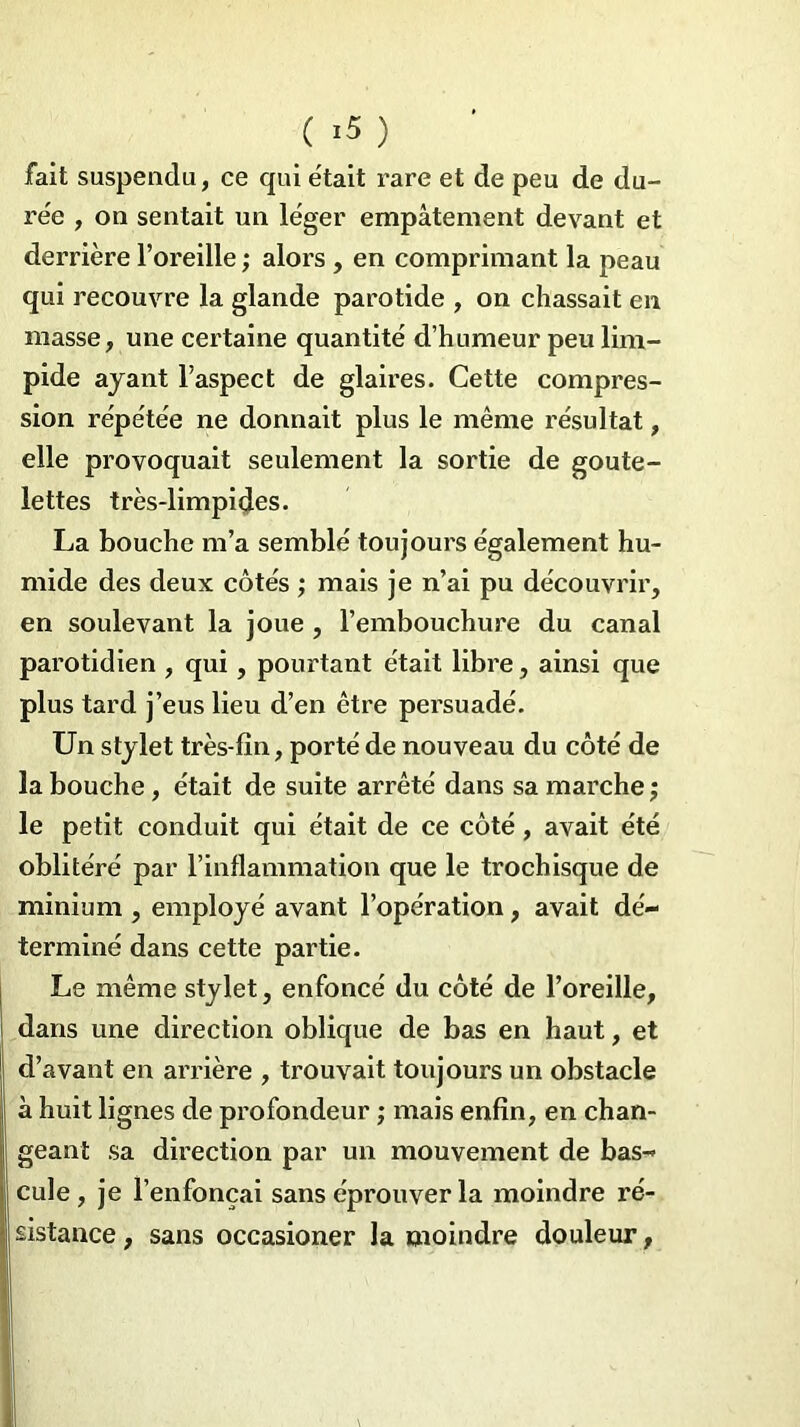 ( >5 ) fait suspendu, ce qui était rare et de peu de du- rée , on sentait un léger empâtement devant et derrière l’oreille ; alors , en comprimant la peau qui recouvre la glande parotide , on chassait en masse, une certaine quantité d’humeur peu lim- pide ayant l’aspect de glaires. Cette compres- sion répétée ne donnait plus le même résultat, elle provoquait seulement la sortie de goute- lettes très-limpides. La bouche m’a semblé toujours également hu- mide des deux côtés ; mais je n’ai pu découvrir, en soulevant la joue , l’embouchure du canal parotidien , qui, pourtant était libre, ainsi que plus tard j’eus lieu d’en être persuadé. Un stylet très-fin, porté de nouveau du côté de la bouche, était de suite arrêté dans sa marche ; le petit conduit qui était de ce côté , avait été oblitéré par l’inflammation que le trochisque de minium , employé avant l’opération, avait dé- terminé dans cette partie. Le même stylet, enfoncé du côté de l’oreille, dans une direction oblique de bas en haut, et d’avant en arrière , trouvait toujours un obstacle à huit lignes de profondeur ; mais enfin, en chan- geant sa direction par un mouvement de bas- cule , je l’enfonçai sans éprouver la moindre ré- sistance , sans occasioner la moindre douleur,