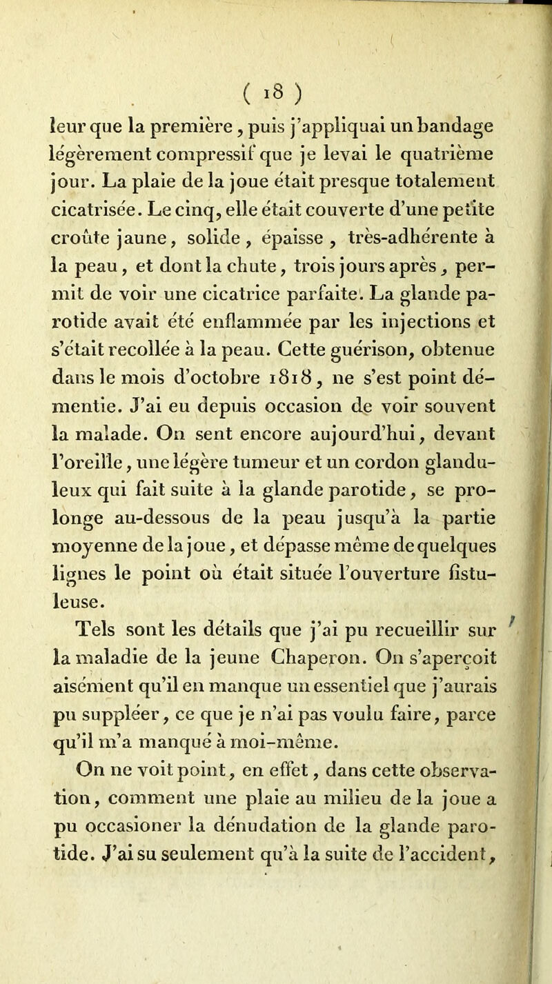 ( >8 ) leur que la première, puis j’appliquai un bandage légèrement compressé que je levai le quatrième jour. La plaie de la joue était presque totalement cicatrisée. Le cinq, elle était couverte d’une petite croûte jaune, solide , épaisse , très-adhérente à la peau , et dont la chute, trois jours après, per- mit de voir une cicatrice parfaite. La glande pa- rotide avait été enflammée par les injections et s’était recollée à la peau. Cette guérison, obtenue dans le mois d’octobre 1818, ne s’est point dé- mentie. J’ai eu depuis occasion de voir souvent la malade. On sent encore aujourd’hui, devant l’oreille, une légère tumeur et un cordon glandu- leux qui fait suite à la glande parotide, se pro- longe au-dessous de la peau jusqu’à la partie moyenne de la joue, et dépasse même de quelques lignes le point où était située l’ouverture fîstu- leuse. Tels sont les détails que j’ai pu recueillir sur la maladie de la jeune Chaperon. On s’aperçoit aisément qu’il en manque un essentiel que j’aurais pu suppléer, ce que je n’ai pas voulu faire, parce qu’il m’a manqué à moi-même. On ne voit point, en effet, dans cette observa- tion, comment une plaie au milieu de la joue a pu occasioner la dénudation de la glande paro- tide. J’ai su seulement qu’à la suite de l’accident.