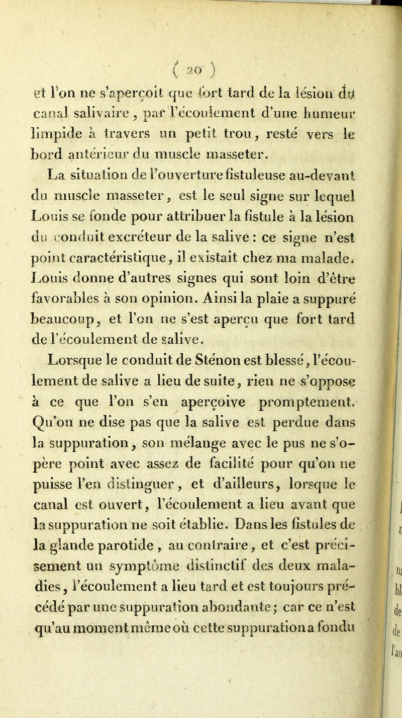 et Ton ne s’aperçoit que fort tard de la lésion du canal salivaire, par l’écoulement d’une humeur limpide à travers un petit trou, resté vers le bord antérieur du muscle masseter. La situation de l’ouverture fistuleuse au-devant du muscle masseter, est le seul signe sur lequel Louis se fonde pour attribuer la fistule à la lésion du conduit excréteur de la salive : ce signe n’est point caractéristique, il existait chez ma malade. Louis donne d’autres signes qui sont loin d’être favorables à son opinion. Ainsi la plaie a suppuré beaucoup, et l’on ne s’est aperçu que fort tard de l’écoulement de salive. Lorsque le conduit de Sténonest blessé, l’écou- lement de salive a lieu de suite, rien ne s’oppose à ce que l’on s’en aperçoive promptement. Qu’on ne dise pas que la salive est perdue dans la suppuration, son mélange avec le pus ne s’o- père point avec assez de facilité pour qu’on ne puisse l’en distinguer, et d’ailleurs, lorsque le canal est ouvert, l’écoulement a lieu avant que la suppuration ne soit établie. Dans les fistules de la glande parotide , au contraire, et c’est préci- sément un symptôme distinctif des deux mala- dies, l’écoulement a lieu tard et est toujours pré- cédé par une suppuration abondante ; car ce n’est qu’au moment même où cette suppuration a fondu