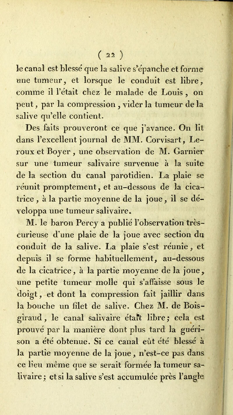 (« ) le canal est blessé que la salive s’épanche et forme une tumeur, et lorsque le conduit est libre, comme il l’était chez le malade de Louis , on peut, par la compression , vider la tumeur de la salive qu’elle contient. Des faits prouveront ce que j’avance. On lit dans l’excellent journal de MM. Corvisart, Le- roux et Boyer, une observation de M. Garnier sur une tumeur salivaire survenue à la suite de la section du canal parotidien. La plaie se réunit promptement, et au-dessous de la cica- trice , à la partie moyenne de la joue, il se dé- veloppa une tumeur salivaire. M. le baron Percy a publié l’observation très- curieuse d’une plaie de la joue avec section du conduit de la salive. La plaie s’est réunie, et depuis il se forme habituellement, au-dessous de la cicatrice, à la partie moyenne de la joue, une petite tumeur molle qui s’affaisse sous le doigt, et dont la compression fait jaillir dans la bouche un filet de salive. Chez M. de Bois- giraud, le canal salivaire étaft libre ; cela est prouvé par la manière dont plus tard la guéri- son a été obtenue. Si ce canal eût été blessé à la partie moyenne de la joue, n’est-ce pas dans ce lieu même que se serait formée la tumeur sa- livaire et si la salive s’est accumulée près l’angle