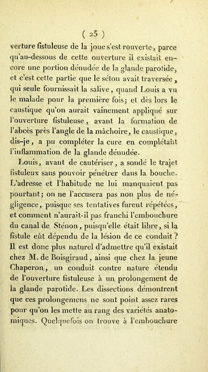 ( 35 ) verture fistuleuse de la joue s’est rouverte , parce qu’au-dessous de cette ouverture il existait en- core une portion dénudée de la glande parotide, et c’est cette partie que le selon avait traversée , qui seule fournissait la salive , quand Louis a vu le malade pour la première fois; et dès lors le caustique qu’on aurait vainement appliqué sur l’ouverture fistuleuse, avant la formation de l’abcès près l’angle de la mâchoire, le caustique, dis-je, a pu compléter la cure en complétant l’inflammation de la glande dénudée. Louis, avant de cautériser, a sondé le trajet fistuleux sans pouvoir pénétrer dans la bouche. L’adresse et l’habitude ne lui manquaient pas pourtant; on ne l’accusera pas non plus de né- gligence, puisque ses tentatives furent répétées, et comment n’aurait-il pas franchi l’embouchure du canal de Sténon, puisqu’elle était libre, si la fistule eût dépendu de la lésion de ce conduit ? 11 est donc plus naturel d’admettre qu’il existait chez M. de Boisgiraud, ainsi que chez la jeune Chaperon, un conduit contre nature étendu de l’ouverture fistuleuse à un prolongement de la glande parotide. Les dissections démontrent que ces prolongemens ne sont point assez rares pour qu’on les mette au rang des variétés anato- miques. Quelquefois on trouve à l’embouchure