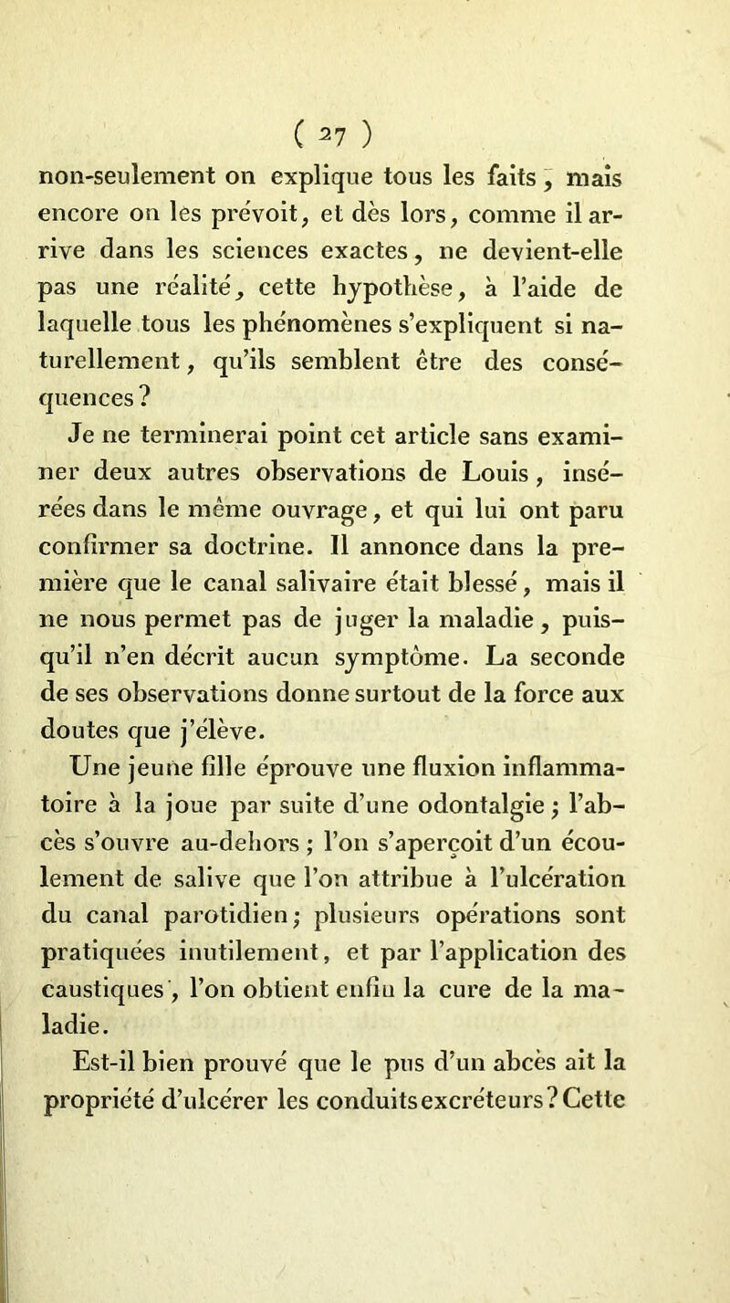 non-seulement on explique tous les faits, mais encore on les prévoit, et dès lors, comme il ar- rive dans les sciences exactes, ne devient-elle pas une réalité, cette hypothèse, à l’aide de laquelle tous les phénomènes s’expliquent si na- turellement , qu’ils semblent être des consé- quences ? Je ne terminerai point cet article sans exami- ner deux autres observations de Louis , insé- rées dans le même ouvrage, et qui lui ont paru confirmer sa doctrine. Il annonce dans la pre- mière que le canal salivaire était blessé, mais il ne nous permet pas de juger la maladie, puis- qu’il n’en décrit aucun symptôme. La seconde de ses observations donne surtout de la force aux doutes que j’élève. Une jeune fille éprouve une fluxion inflamma- toire à la joue par suite d’une odontalgie •, l’ab- cès s’ouvre au-dehors ; l’on s’aperçoit d’un écou- lement de salive que l’on attribue à l’ulcération du canal parotidien ; plusieurs opérations sont pratiquées inutilement, et par l’application des caustiques , l’on obtient enfin la cure de la ma- ladie. Est-il bien prouvé que le pus d’un abcès ait la propriété d’ulcérer les conduits excréteurs? Cette