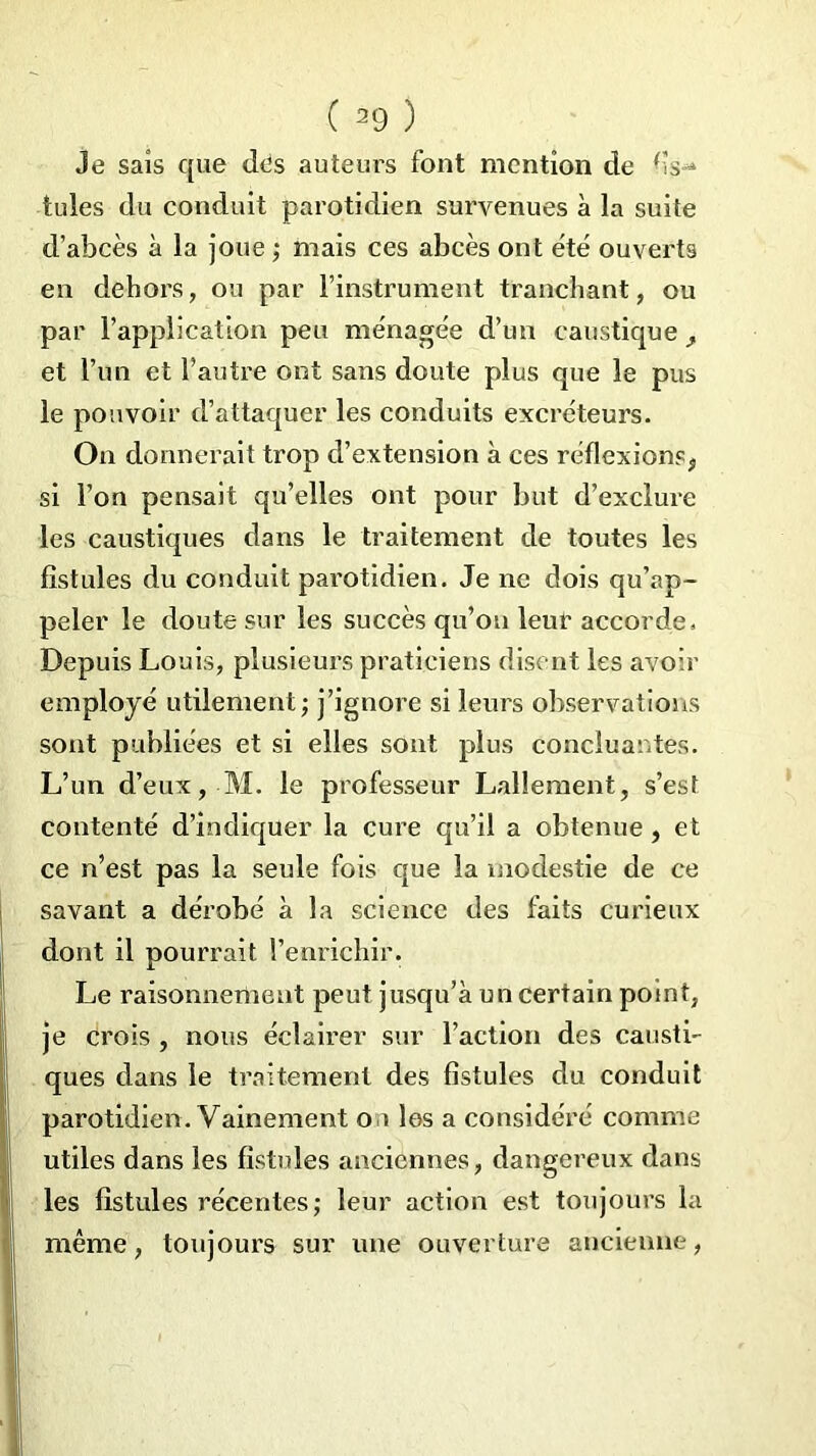 Je sais que dds auteurs font mention de fis- tules du conduit parotidien survenues à la suite d’abcès à la joue ; mais ces abcès ont été ouverts en dehors, ou par l’instrument tranchant, ou par l’application peu ménagée d’un caustique et l’un et l’autre ont sans doute plus que le pus le pouvoir d’attaquer les conduits excréteurs. On donnerait trop d’extension à ces réflexions* si l’on pensait qu’elles ont pour but d’exclure les caustiques dans le traitement de toutes les fistules du conduit parotidien. Je ne dois qu’ap- peler le doute sur les succès qu’on leur accorde. Depuis Louis, plusieurs praticiens disent les avoir employé utilement; j’ignore si leurs observations sont publiées et si elles sont plus concluantes. L’un d’eux, M. le professeur Lallement, s’est contenté d’indiquer la cure qu’il a obtenue, et ce n’est pas la seule fois que la modestie de ce savant a dérobé à la science des faits curieux dont il pourrait l’enrichir. Le raisonnement peut jusqu’à un certain point, je crois , nous éclairer sur l’action des causti- ques dans le traitement des fistules du conduit parotidien. Vainement on les a considéré comme utiles dans les fistules anciennes, dangereux dans les fistules récentes ; leur action est toujours la même, toujours sur une ouverture ancienne,