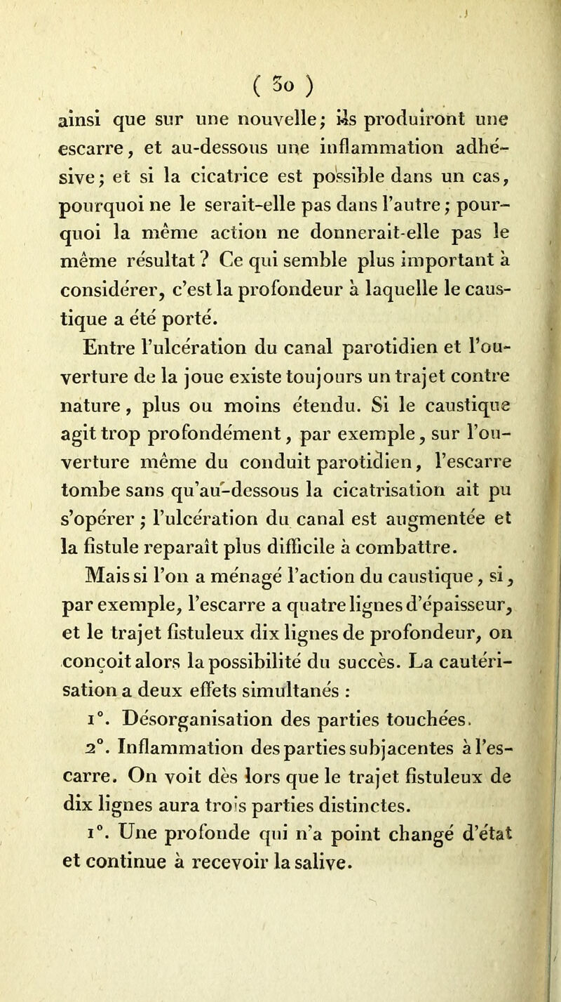 ainsi que sur une nouvelle ; Us produiront une escarre, et au-dessous une inflammation adhé- sive; et si la cicatrice est possible dans un cas, pourquoi ne le serait-elle pas dans l’autre ; pour- quoi la même action ne donnerait-elle pas le même résultat ? Ce qui semble plus important à considérer, c’est la profondeur à laquelle le caus- tique a été porté. Entre l’ulcération du canal parotidien et l’ou- verture de la joue existe toujours un trajet contre nature , plus ou moins étendu. Si le caustique agit trop profondément, par exemple, sur l’ou- verture même du conduit parotidien, l’escarre tombe sans qu’au-dessous la cicatrisation ait pu s’opérer ; l’ulcération du canal est augmentée et la fistule reparaît plus difficile à combattre. Mais si l’on a ménagé l’action du caustique, si, par exemple, l’escarre a quatre lignes d’épaisseur, et le trajet fistuleux dix lignes de profondeur, on conçoit alors la possibilité du succès. La cautéri- sation a deux effets simultanés : i°. Désorganisation des parties touchées. 2°. Inflammation des parties subjacentes à l’es- carre. On voit dès lors que le trajet fistuleux de dix lignes aura tro’s parties distinctes. i°. Une profonde qui n’a point changé d’état et continue à recevoir la salive.