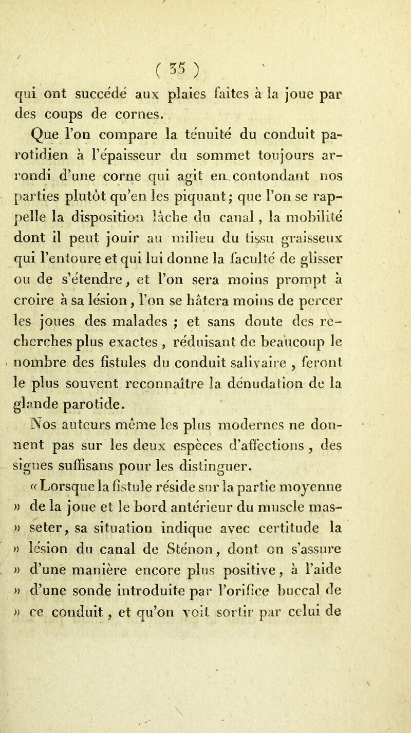 qui ont succédé aux plaies faites à la joue par des coups de cornes. Que l’on compare la ténuité du conduit pa- rotidien à l’épaisseur du sommet toujours ar- rondi d’une corne qui agit en,contondant nos parties plutôt qu’en les piquant; que l’on se rap- pelle la disposition lâche du canal, la mobilité dont il peut jouir au milieu du tissu graisseux qui l’entoure et qui lui donne la faculté de glisser ou de s’étendre, et l’on sera moins prompt à croire à sa lésion, l’on se hâtera moins de percer les joues des malades ; et sans doute des re- cherches plus exactes , réduisant de beaucoup le nombre des fistules du conduit salivaire , feront le plus souvent reconnaître la dénudation de la glande parotide. Nos auteurs même les plus modernes ne don- nent pas sur les deux espèces d’affections , des signes suffisans pour les distinguer. « Lorsque la fistule réside sur la partie moyenne « de la joue et le bord antérieur du muscle mas- » seter, sa situation indique avec certitude la » lésion du canal de Sténon, dont on s’assure » d’une manière encore plus positive, à l’aide » d’une sonde introduite par l’orifice buccal de » ce conduit, et qu’on voit sortir par celui de