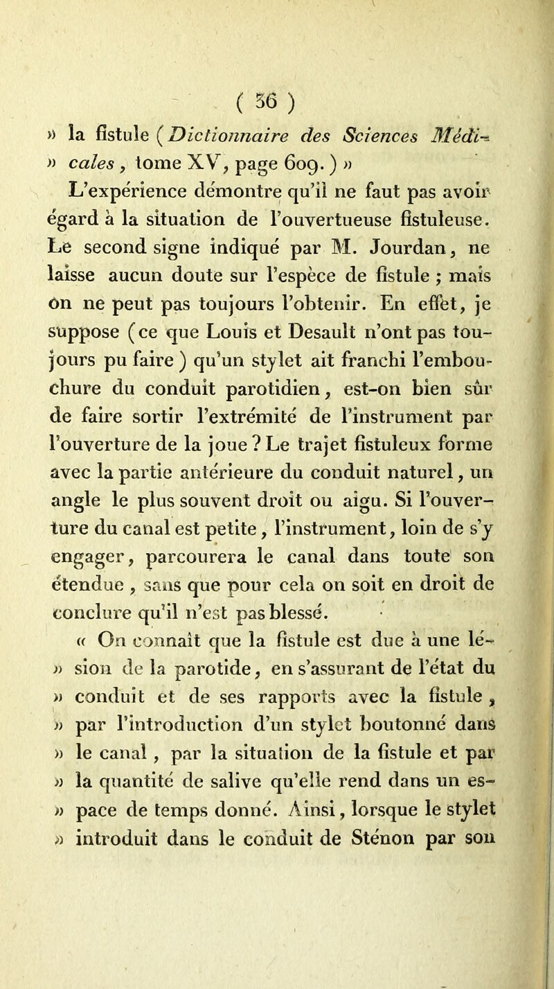 » la fistule (Dictionnaire des Sciences Mèdi~ » cales , tome XV, page 609. ) » L’expérience démontre qu’il ne faut pas avoir égard à la situation de l’ouvertueuse fîstuleuse. Le second signe indiqué par M. Jourdan, ne laisse aucun doute sur l’espèce de fistule ; mais On ne peut pas toujours l’obtenir. En effet, je suppose ( ce que Louis et Desault n’ont pas tou- jours pu faire ) qu’un stylet ait franchi l’embou- chure du conduit parotidien, est-on bien sûr de faire sortir l’extrémité de l’instrument par l’ouverture de la joue ? Le trajet fistuleux forme avec la partie antérieure du conduit naturel, un angle le plus souvent droit ou aigu. Si l’ouver- ture du canal est petite, l’instrument, loin de s’y engager, parcourera le canal dans toute son étendue , sans que pour cela on soit en droit de conclure qu’il n’est pas blessé. « On connaît que la fistule est due à une lé~ )) sion delà parotide, en s’assurant de l’état du » conduit et de ses rapports avec la fistule , n par l’introduction d’un stylet boutonné dans » le canal, par la situation de la fistule et par » la quantité de salive qu’elle rend dans un es- » pace de temps donné. Ainsi, lorsque le stylet » introduit dans le conduit de Sténon par son