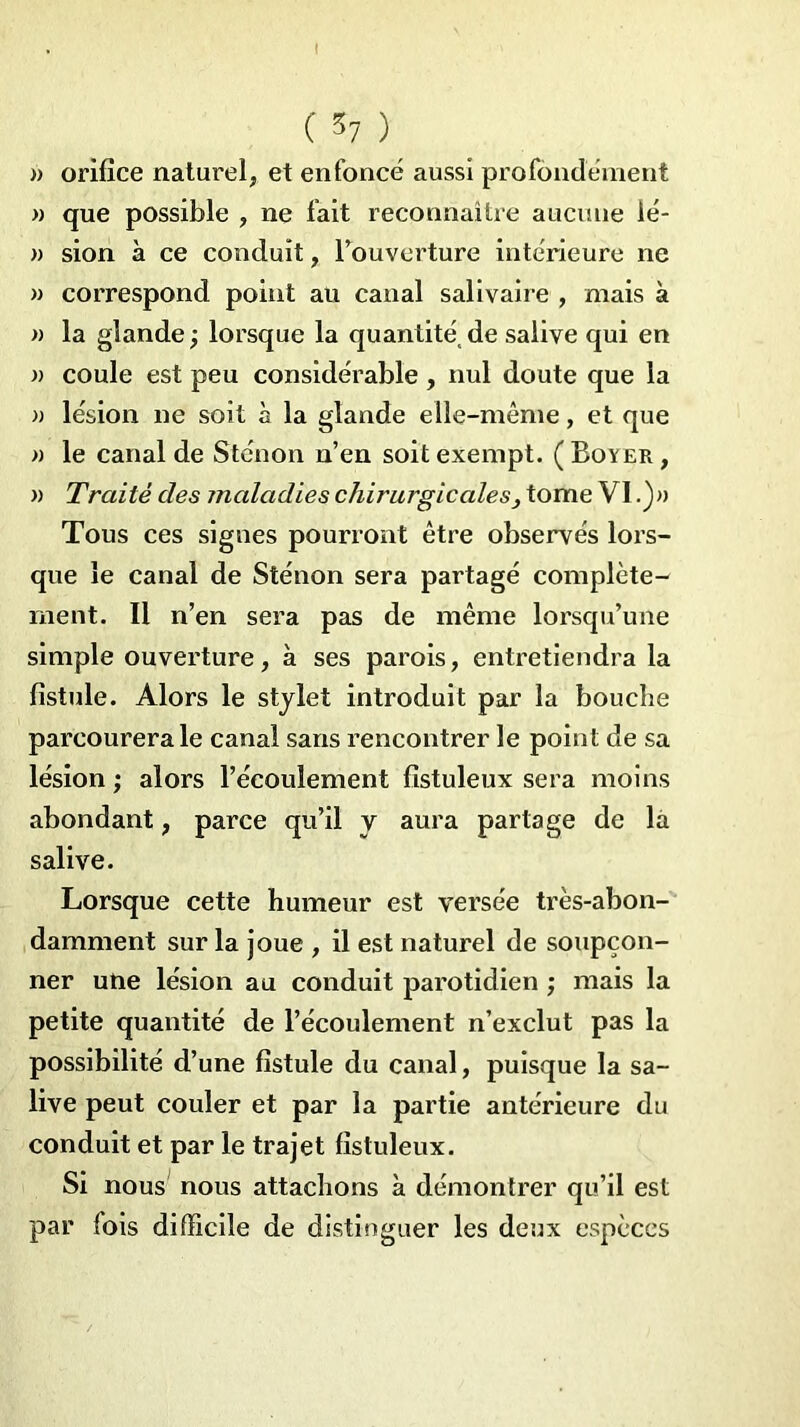 I ( 57 ) » orifice naturel, et enfoncé aussi profondément » que possible , ne fait reconnaître aucune ié- » sion à ce conduit, l’ouverture intérieure ne » correspond point au canal salivaire , mais à » la glande ; lorsque la quantité, de salive qui en )) coule est peu considérable , nul doute que la » lésion ne soit à la glande elle-même, et que » le canal de Sténon n’en soit exempt. ( Boyer , » Traité des maladies chirurgicales, tome VI.)» Tous ces signes pourront être observés lors- que le canal de Sténon sera partagé complète- ment. Il n’en sera pas de même lorsqu’une simple ouverture, à ses parois, entretiendra la fistule. Alors le stylet introduit par la bouche parcourerale canal sans rencontrer le point de sa lésion ; alors l’écoulement fistuleux sera moins abondant, parce qu’il y aura partage de la salive. Lorsque cette humeur est versée très-abon- damment sur la joue , il est naturel de soupçon- ner une lésion au conduit parotidien ; mais la petite quantité de l’écoulement n’exclut pas la possibilité d’une fistule du canal, puisque la sa- live peut couler et par la partie antérieure du conduit et par le trajet fistuleux. Si nous nous attachons à démontrer qu’il est par fois difficile de distinguer les deux espèces