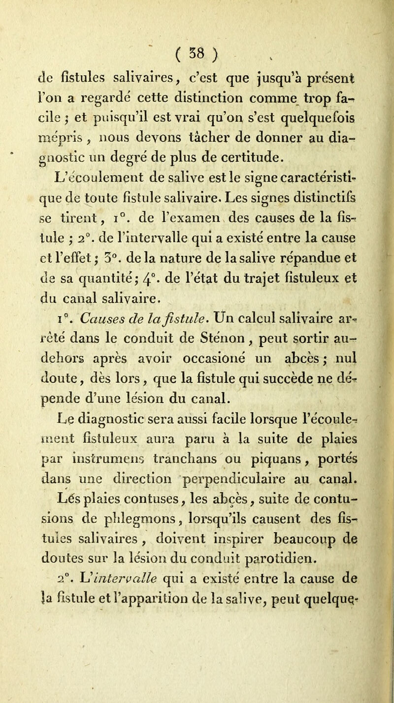 de fistules salivaires, c’est que jusqu’à présent l’on a regardé cette distinction comme trop fa-? cile ; et puisqu’il est vrai qu’on s’est quelquefois mépris, nous devons tâcher de donner au dia- gnostic un degré de plus de certitude. L’écoulement de salive est le signe caractéristi- que de toute fistule salivaire. Les signes distinctifs se tirent, i°. de l’examen des causes de la fis-? Iule ; 2°. de l’intervalle qui a existé entre la cause et l’effet ; 3°. de la nature de la salive répandue et de sa quantité; 4°* de l’état du trajet fistuleux et du canal salivaire. i°. Causes de la fistule. Un calcul salivaire am rèté dans le conduit de Sténon , peut sortir au- dehors après avoir occasioné un abcès ; nul doute, dès lors, que la fistule qui succède ne dé- pende d’une lésion du canal. Le diagnostic sera aussi facile lorsque l’écoule^ meut fistuleux aura paru à la suite de plaies par instrumens tranchans ou piquans, portés dans une direction perpendiculaire au canal. Lés plaies contuses, les abcès, suite de contu- sions de phlegmons, lorsqu’ils causent des fis- tules salivaires, doivent inspirer beaucoup de doutes sur la lésion du conduit parotidien. 2°. intervalle qui a existé entre la cause de la fistule et l’apparition de la salive, peut quelque-