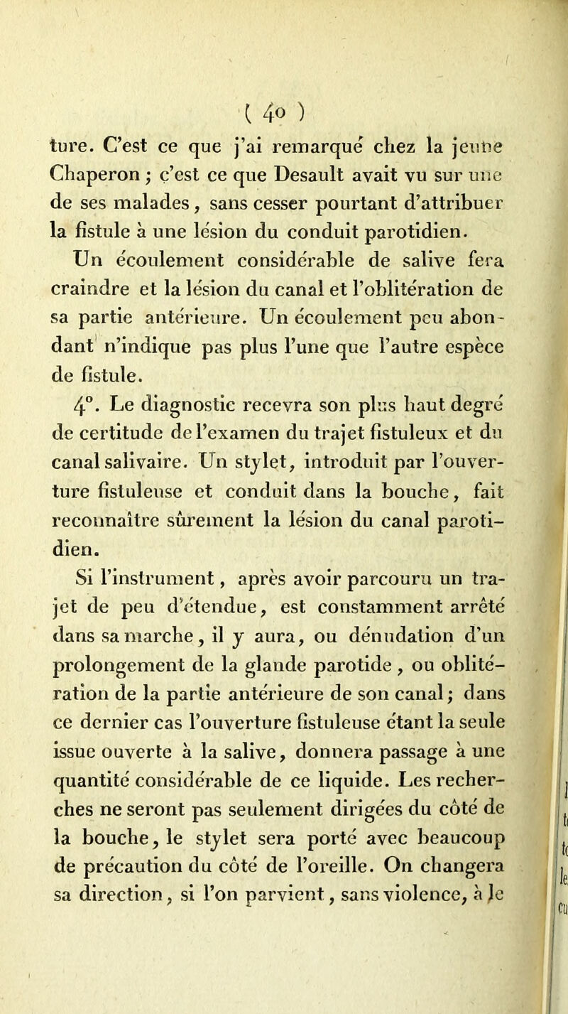 ( 4» ) ture. C’est ce que j’ai remarque chez la jeune Chaperon ; ç’est ce que Desault avait vu sur une de ses malades, sans cesser pourtant d’attribuer la fistule à une lésion du conduit parotidien. Un écoulement considérable de salive fera craindre et la lésion du canal et l’oblitération de sa partie antérieure. Un écoulement peu abon- dant n’indique pas plus l’une que l’autre espèce de fistule. 4°. Le diagnostic recevra son plus haut degré de certitude de l’examen du trajet fistuleux et du canal salivaire. Un stylet, introduit par l’ouver- ture fislulense et conduit dans la bouche, fait reconnaître sûrement la lésion du canal paroti- dien. Si l’instrument, après avoir parcouru un tra- jet de peu d’étendue, est constamment arrêté dans sa marche, il y aura, ou dénudation d’un prolongement de la glande parotide, ou oblité- ration de la partie antérieure de son canal ; dans ce dernier cas l’ouverture fistuleuse étant la seule issue ouverte à la salive, donnera passage à une quantité considérable de ce liquide. Les recher- ches ne seront pas seulement dirigées du côté de la bouche, le stylet sera porté avec beaucoup de précaution du côté de l’oreille. On changera sa direction, si l’on parvient, sans violence, à le