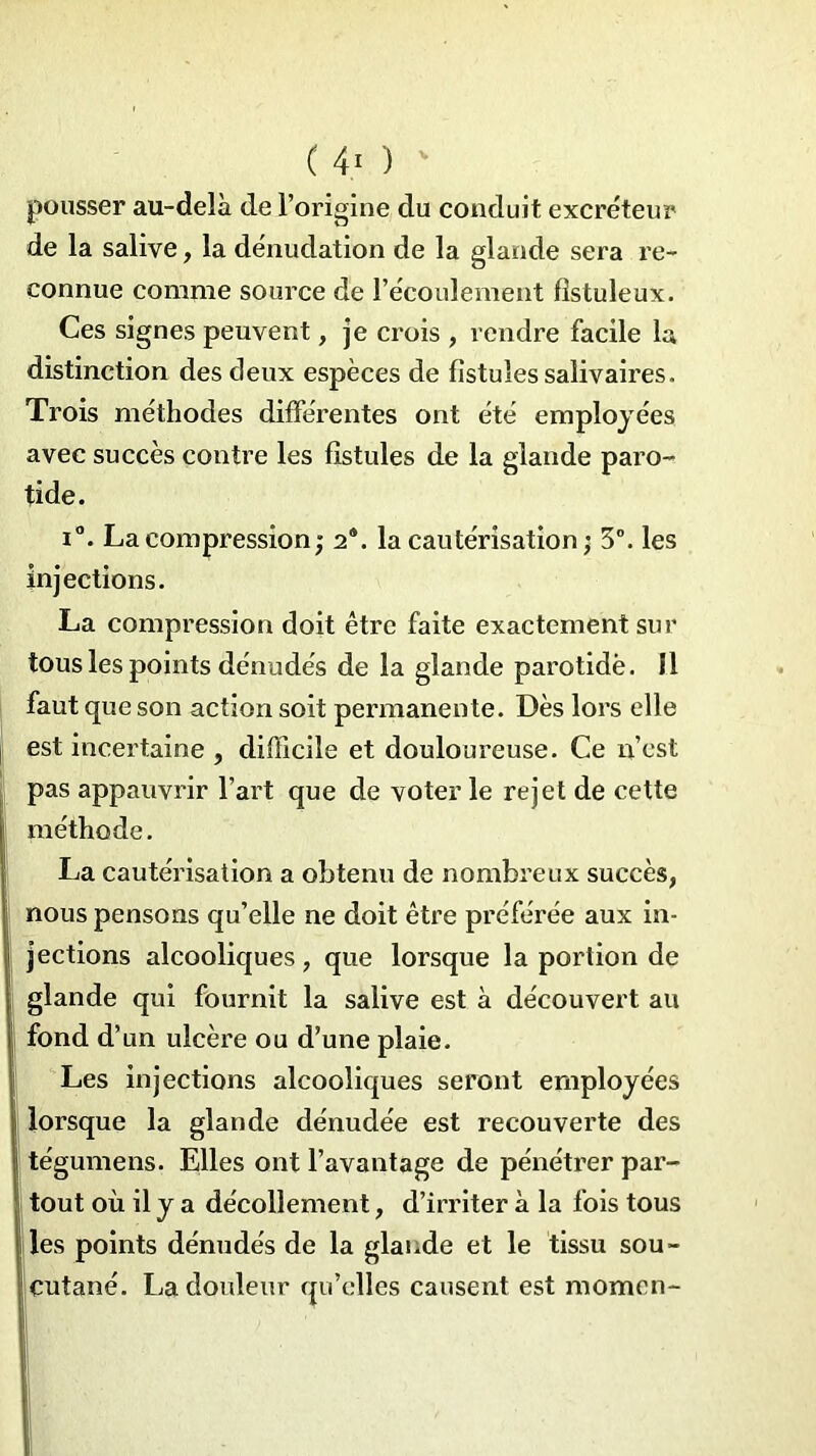 ( 4} ) pousser au-delà de l’origine du conduit excréteur de la salive, la dénudation de la glande sera re- connue comme source de l’écoulement fktuleux. Ces signes peuvent, je crois , rendre facile la distinction des deux espèces de fistules salivaires. Trois méthodes différentes ont été employées avec succès contre les fistules de la glande paro- tide. i°. La compression; 2®. la cautérisation ; 3°. les injections. La compression doit être faite exactement sur tous les points dénudés de la glande parotide. 11 faut que son action soit permanente. Dès lors elle est incertaine , difficile et douloureuse. Ce n’est pas appauvrir l’art que de voter le rejet de cette méthode. La cautérisation a obtenu de nombreux succès, nous pensons qu’elle ne doit être préférée aux in- jections alcooliques , que lorsque la portion de glande qui fournit la salive est à découvert au fond d’un ulcère ou d’une plaie. Les injections alcooliques seront employées lorsque la glande dénudée est recouverte des tégumens. Elles ont l’avantage de pénétrer par- tout où il y a décollement, d’irriter à la fois tous les points dénudés de la glande et le tissu sou- cutané. La douleur qu’elles causent est momen-