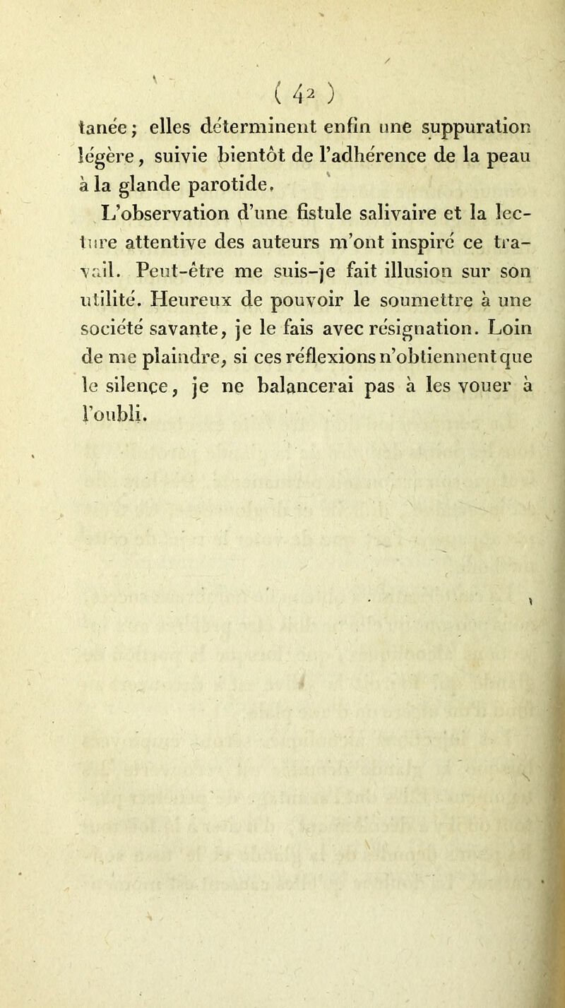 tanée ; elles déterminent enfin une suppuration légère, suivie bientôt de l’adhérence de la peau à la glande parotide. L’observation d’une fistule salivaire et la lec- ture attentive des auteurs m’ont inspiré ce tra- vail. Peut-être me suis-je fait illusion sur son utilité. Heureux de pouvoir le soumettre à une société savante, je le fais avec résignation. Loin de me plaindre, si ces réflexions n’obtiennent que le silence, je ne balancerai pas à les vouer à l’oubli.