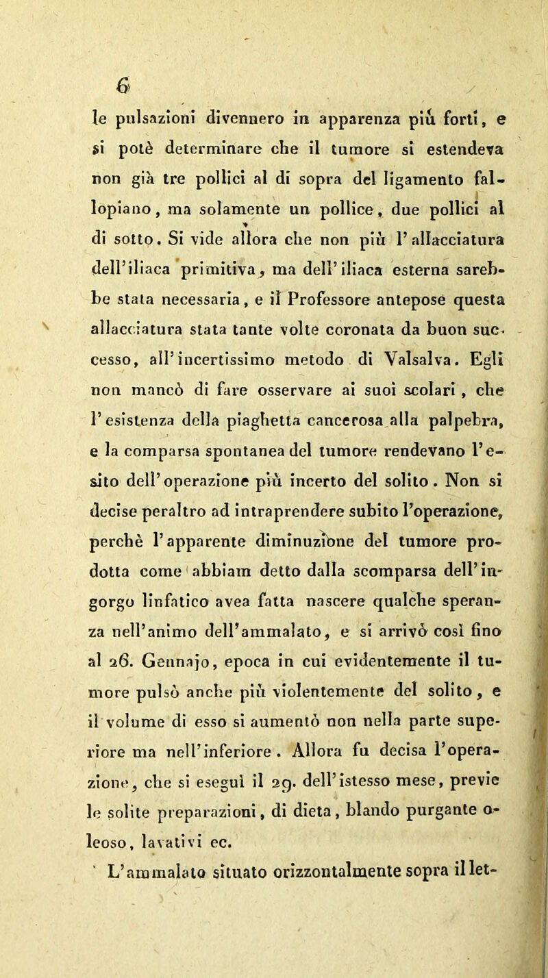 G le pulsazioni divennero in apparenza piu forti, e si potè determinare che il tumore si estendeva non già tre pollici al di sopra del ligamento fal- lopiano, ma solamente un pollice, due pollici al * di sotto. Si vide allora che non più l’allacciatura deirii iaca primitiva, ma dell’iliaca esterna sareb- be stata necessaria, e il Professore antepose questa allacciatura stata tante volte coronata da buon suc- cesso, all’incertissimo metodo di Valsalva. Egli non mancò di fare osservare ai suoi scolari , che l’esistenza della piaghetta cancerosa alla palpebra, e la comparsa spontanea del tumore rendevano l’e- sito dell’operazione più incerto del solito. Non si decise peraltro ad intraprendere subito l’operazione, perchè l’apparente diminuzióne del tumore pro- dotta come 1 abbiam detto dalla scomparsa dell’in- gorgo linfatico avea fatta nascere qualche speran- za nell’animo dell’ammalato, e si arrivò cosi fino al 26. Gennajo, epoca in cui evidentemente il tu- more pulsò anche più violentemente del solito, e il volume di esso si aumentò non nella parte supe- riore ma nell’inferiore. Allora fu decisa l’opera- zione, che si esegui il 29. dell’istesso mese, previe le solite preparazioni, di dieta, blando purgante o~ leoso, lavativi ec. L’ammalato situato orizzontalmente sopra illet-