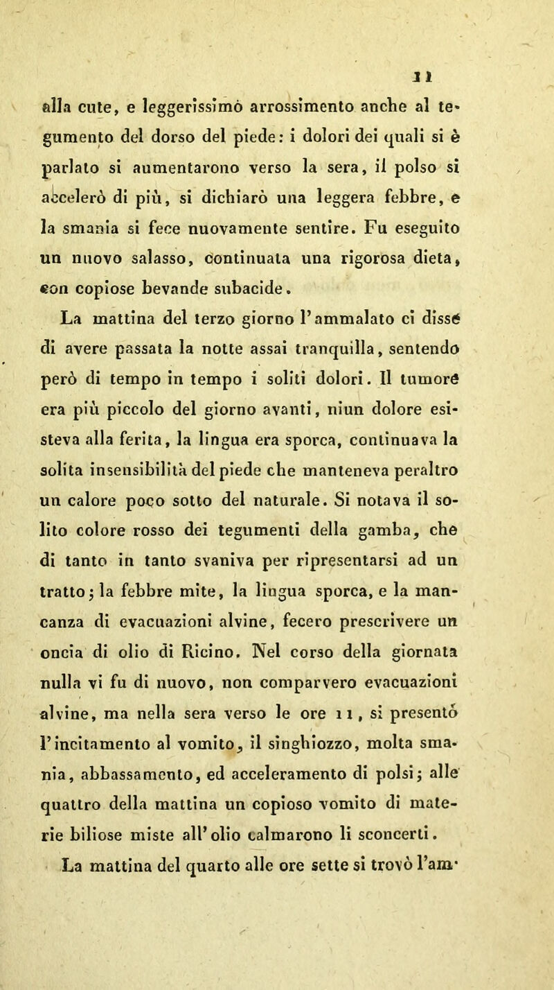 alla cute, e leggerissimo arrossimento anche al te- gumento del dorso del piede : i dolori dei quali si è parlalo si aumentarono verso la sera, il polso si accelerò di più, si dichiarò una leggera febbre, e la smania si fece nuovamente sentire. Fu eseguito un nuovo salasso, clontinuata una rigorosa dieta, €on copiose bevande subacide. La mattina del terzo giorno l’ammalato ci disse di avere passata la notte assai tranquilla, sentendo però di tempo in tempo i soliti dolori. Il tumore era più piccolo del giorno avanti, niun dolore esi- steva alla ferita, la lingua era sporca, continuava la solita insensibilità del piede che manteneva peraltro un calore poco sotto del naturale. Si notava il so- lito colore rosso dei tegumenti della gamba, che di tanto in tanto svaniva per ripresentarsi ad un tratto la febbre mite, la lingua sporca, e la man- canza di evacuazioni alvine, fecero prescrivere un oncia di olio di Ricino. Nel corso della giornata nulla vi fu di nuovo, non comparvero evacuazioni alvine, ma nella sera verso le ore 11, si presentò l’incitamento al vomito, il singhiozzo, molta sma- nia, abbassamento, ed acceleramento di polsi ; alle quattro della mattina un copioso vomito di mate- rie biliose miste all’olio calmarono li sconcerti. La mattina del quarto alle ore sette si trovò l’aia*