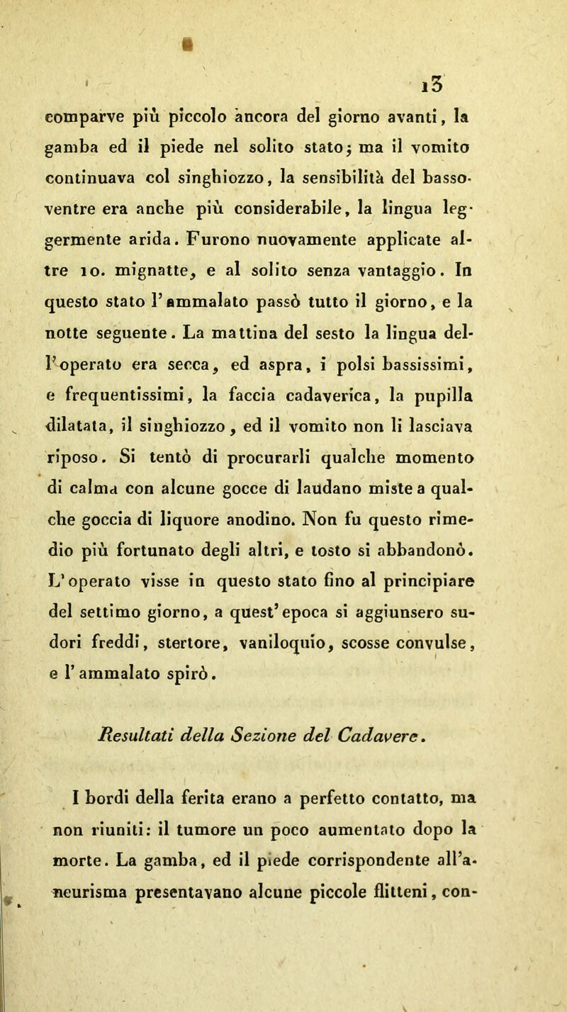 tt * i3 comparve più piccolo àncora del giorno avanti, la gamba ed il piede nel solito stato -, ma il vomito continuava col singhiozzo, la sensibilità del basso- ventre era anche più considerabile, la lingua leg- germente arida. Furono nuovamente applicate al- tre io. mignatte, e al solito senza vantaggio. In questo stato l’ammalato passò tutto il giorno, e la notte seguente. La mattina del sesto la lingua del- l’operato era secca, ed aspra, i polsi bassissimi, e frequentissimi, la faccia cadaverica, la pupilla dilatata, il singhiozzo, ed il vomito non li lasciava riposo. Si tentò di procurarli qualche momento di calma con alcune gocce di laudano miste a qual- che goccia di liquore anodino. Non fu questo rime- dio più fortunato degli altri, e tosto si abbandonò. L’operato visse in questo stato fino al principiare del settimo giorno, a quest’epoca si aggiunsero su- dori freddi, stertore, vaniloquio, scosse convulse, e l’ammalato spirò. Resultati della Sezione del Cadavere. I bordi della ferita erano a perfetto contatto, ma non riuniti: il tumore un poco aumentato dopo la morte. La gamba, ed il piede corrispondente all’a- neurisma presentavano alcune piccole flitteni, con-