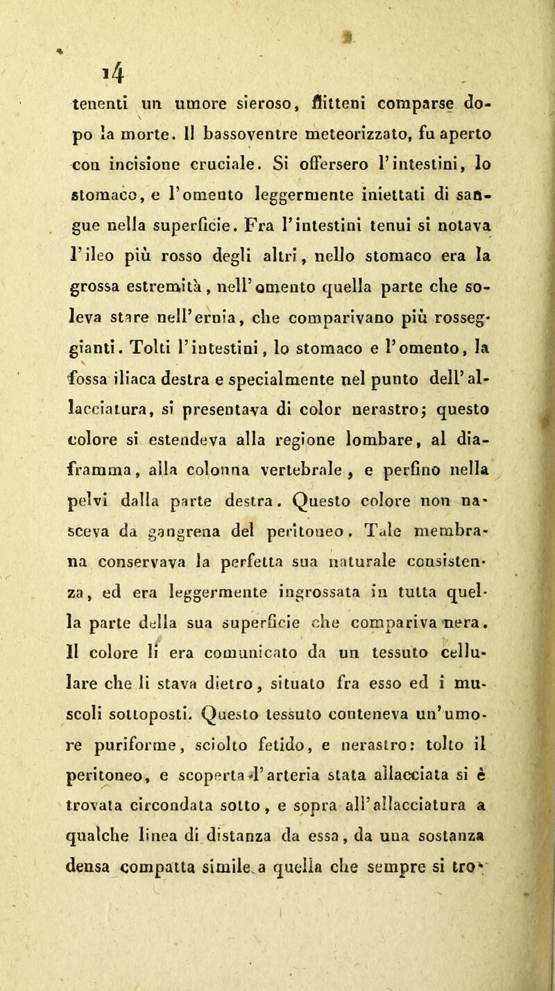 tenenti un umore sieroso, flitteni comparse do- po la morte, li bassoventre meteorizzato, fu aperto cou incisione cruciale. Si offersero l’intestini, lo stomaco, e Tomento leggermente iniettati di san- gue nella superficie. Fra Tintestini tenui si notava l’ileo più rosso degli altri, nello stomaco era la grossa estremità, nell’omento quella parte che so- leva stare nell’ernia, che comparivano più rosseg- giami. Tolti l’intestini, lo stomaco e l’omento, la fossa iliaca destra e specialmente nel punto dell’al- lacciatura, si presentava di color nerastro ; questo colore si estendeva alla regione lombare, al dia- framma, alla colonna vertebrale, e perfino nella pelvi dalla parte destra. Questo colore non na- sceva da gangrena del peritoneo. Tale membra- na conservava la perfetta sua naturale consisten- za, ed era leggermente ingrossata in tutta quel- la parte della sua superficie che compariva nera. 11 colore li era comunicato da un tessuto cellu- lare che li stava dietro, situato fra esso ed i mu- scoli sottoposti. Questo tessuto conteneva un’umo- re puriforme, sciolto fetido, e nerastro: tolto il peritoneo, e scoperta4’arteria stata allacciata si è trovata circondata sotto, e sopra ali’allacciatura a qualche linea di distanza da essa, da uua sostanza densa compatta simile.a quella che sempre si trok