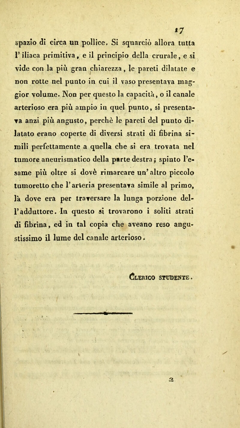 *7 spazio di circa un pollice. Si squarciò allora tutta l’iliaca primitiva, e il principio della crurale, e sì vide con la più gran chiarezza, le pareti dilatate e non rotte nel punto in cui il vaso presentava mag- gior volume. Non per questo la capacità, o il canale arterioso era più ampio in quel punto, si presenta- va anzi più angusto, perchè le pareti del punto di- latato erano coperte di diversi strati di fibrina si- mili perfettamente a quella che si era trovata nel tumore aneurismatico della parte destra; spinto l’e- same più oltre si dovè rimarcare nn’altro piccolo tumoretto che l’arteria presentava simile al primo, la dove era per traversare la lunga porzione del- l’adduttore. In questo si trovarono i soliti strati di fibrina, ed in tal copia che aveano reso angu- stissimo il lume del canale arterioso. Clerico studente.