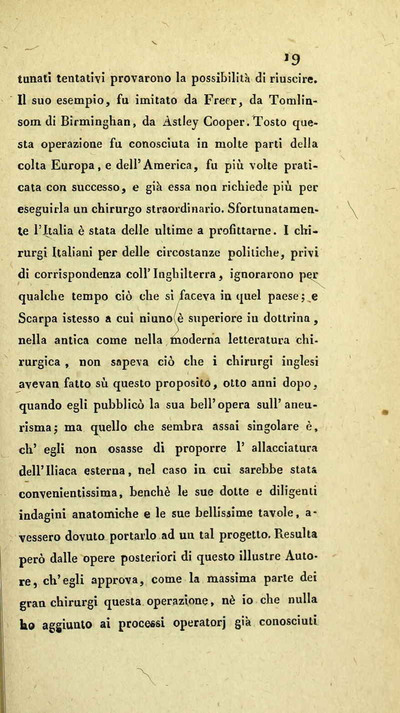 J9 tunali tentativi provarono la possibilità di riuscire. Il suo esempio, fu imitato da Freer, da Tomlin- som di Birminghan, da Àstley Cooper. Tosto que- sta operazione fu conosciuta in molte parti della colta Europa, e dell’America, fu più volte prati- cata con successo, e già essa non richiede più per eseguirla un chirurgo straordinario. Sfortunatamen- te l’Italia è stata delle ultime a profittarne. I chi- rurgi Italiani per delle circostanze politiche, privi di corrispondenza coll’ Inghilterra, ignorarono por qualche tempo ciò che si faceva in quel paese ; e Scarpa istesso a cui niuno è superiore iu dottrina , nella antica come nella ùioderna letteratura chi- rurgica , non sapeva ciò che i chirurgi inglesi avevan fatto sù questo proposito, otto anni dopo, quando egli pubblicò la sua bell’opera sull’aneu- risma j ma quello che sembra assai singolare è, eh’ egli non osasse di proporre 1’ allacciatura dell’Iliaca esterna, nel caso in cui sarebbe stata convenientissima, benché le sue dotte e diligenti indagini anatomiche e le sue bellissime tavole, a- vessero dovuto portarlo ad un tal progetto. Resulta però dalle opere posteriori di questo illustre Auto- re, ch’egli approva, come la massima parte dei gran chirurgi questa operazione, nè io che nulla ho aggiunto ai processi operatorj già conosciuti