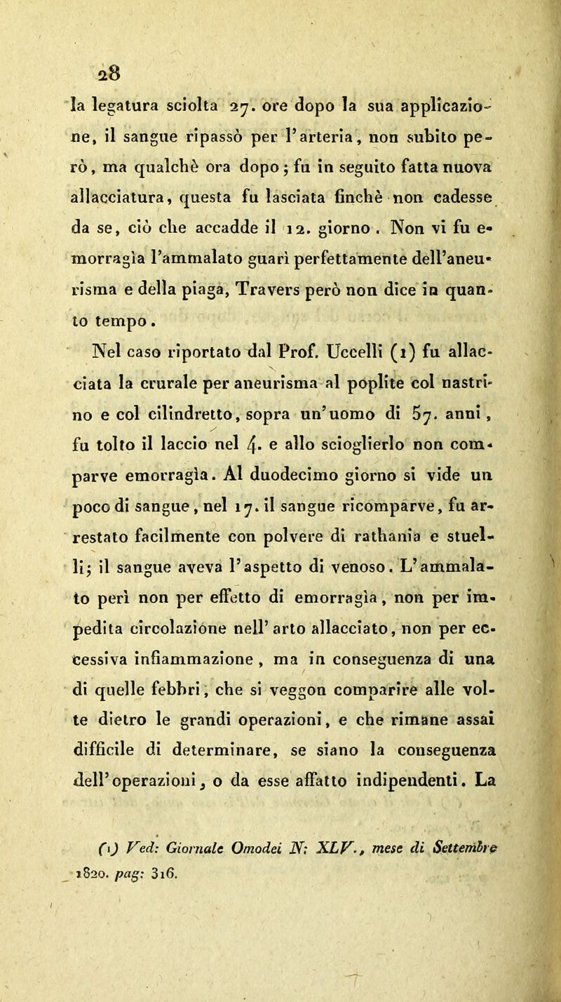 la legatura sciolta 27. ore dopo la sua applicazio- ne, il sangue ripassò per l’arteria, non subito pe- rò , ma qualchè ora dopo ; fu iu seguito fatta nuova allacciatura, questa fu lasciata finché non cadesse da se, ciò che accadde il 12. giorno . Non vi fu e- morragìa l’ammalato guarì perfettamente dell’aneu* risma e della piaga, Travers però non dice in quan- to tempo. Nel caso riportato dal Prof. Uccelli (1) fu allac- ciata la crurale per aneurisma al poplite col nastri- no e col cilindretto, sopra un’uomo di anni , fu tolto il laccio nel e allo scioglierlo non com* parve emorragìa. Al duodecimo giorno si vide un poco di sangue, nel iy.il sangue ricomparve, fu ar- restato facilmente con polvere di rathania e stuel- li; il sangue aveva l’aspetto di venoso. L’ammala- to perì non per effetto di emorragìa, non per im- pedita circolazione nell’arto allacciato, non per ec- cessiva infiammazione , ma in conseguenza di una di quelle febbri, che si veggon comparire alle vol- te dietro le grandi operazioni, e che rimane assai difficile di determinare, se siano la conseguenza dell’operazioni, o da esse affatto indipendenti. La CO Ved: Giornale Omodei N; XLV-, mese di Settembre 1820. pag; 316.