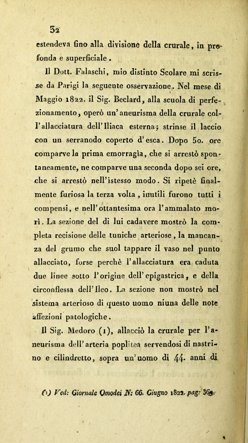 5a estendeva fino alla divisione della crurale, in pro- fonda e superficiale . 11 Dott. Falaschi, mio distinto Scolare mi scris- se da Parigi la seguente osservazione. Nel mese di Maggio 1822. il Sig. Beclard, alla scuola di perfe- zionamento, operò un’aneurisma della crurale col- l’allacciatura dell’Iliaca esternaj strinse il laccio con un serranodo coperto d’esca. Dopo 5o. ore comparve la prima emorragia, che si arrestò spon- taneamente, ne comparve una seconda dopo sei ore, che si arrestò nell’istesso modo. Si ripetè final- mente furiosa la terza volta , inutili furono tutti i compensi, e nell’ottantesima ora l’ammalato mo- rì. La sezione del di lui cadavere mostrò la com- pleta recisione delle tuniche arteriose , la mancan- za del grumo che suol tappare il vaso nel punto allacciato, forse perchè l’allacciatura era, caduta due linee 9otto l’origine dell’epigastrica, e della circonflessa dell’Ileo. La sezione non mostrò nel sistema arterioso di questo uomo niuua delle note affezioni patologiche. Il Sig. Medoro (1), allacciò la crurale per l’a- neurisma dell’arteria poplitea servendosi di nastri- no e cilindretto, sopra un'uomo di 44* anai & <fV) Vedi Giornale Qmodei N; 66. Giugno 1822. pagi 3%<