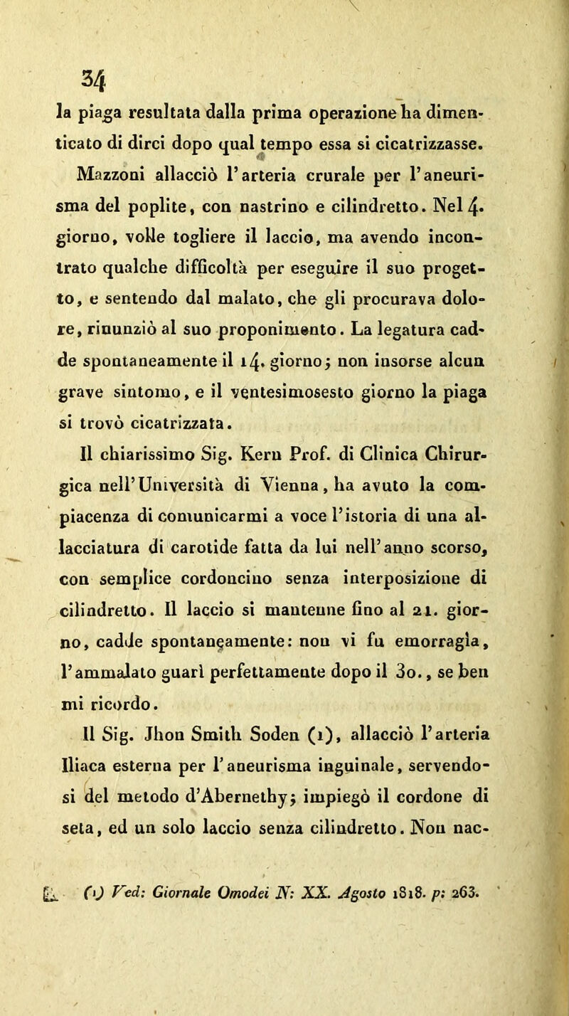 \ 34 la piaga resultata dalla prima operazione ha dimen- ticato di dirci dopo qual tempo essa si cicatrizzasse. Mazzoni allacciò l’arteria crurale per l’aneuri- sma del poplite, con nastrino e cilindretto. Nel 4- giorno, volle togliere il laccio, ma avendo incon- trato qualche difficolta per eseguire il suo proget- to, e sentendo dal malato, che gli procurava dolo- re, rinunziò al suo proponimento. La legatura cad- de spontaneamente il 14. giornoj non insorse alcun grave sintomo, e il ventesimosesto giorno la piaga si trovò cicatrizzata. Il chiarissimo Sig. Keru Prof, di Clinica Chirur- gica nell’Università di Vienna, ha avuto la com- piacenza di comunicarmi a voce l’istoria di una al- lacciatura di carotide fatta da lui nell’anno scorso, con semplice cordoncino senza interposizione di cilindretto. Il laccio si mantenne fino al 21. gior- no, cadde spontaneamente: non vi fu emorragia, l’ammalato guari perfettamente dopo il 3o., se ben mi ricordo. 11 Sig. Jhon Smith Soden (1), allacciò l’arteria Iliaca esterna per l’aneurisma inguinale, servendo- si del metodo d’Abernethyj impiegò il cordone di seta, ed un solo laccio senza cilindretto. Non nac- (Li. CO Vcd; Giornale Omodei N: XX. Agotto 1S18- p: 263.