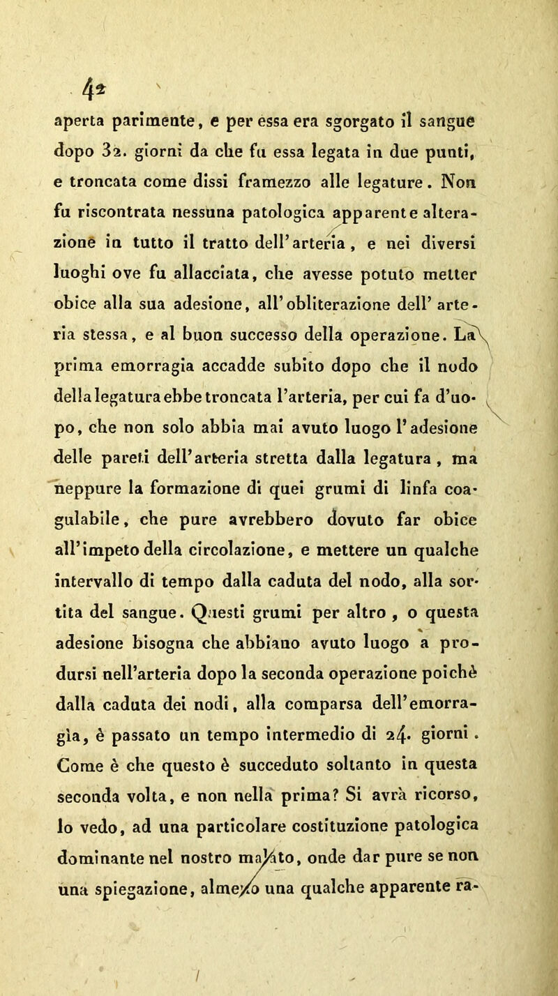 4* aperta parimente, e per essa era sgorgato il sangue dopo 3a. giorni da che fu essa legata in due punti, e troncata come dissi framezzo alle legature. Non fu riscontrata nessuna patologica apparente altera- zione in tutto il tratto dell’arteria, e nei diversi luoghi ove fu allacciata, che avesse potuto metter obice alla sua adesione, all’obliterazione dell’ arte- ria stessa, e al buon successo della operazione. La\ prima emorragia accadde subito dopo che il nodo della legatura ebbe troncata l’arteria, per cui fa d’uo- po, che non solo abbia mai avuto luogo l’adesione delle pareti dell’arteria stretta dalla legatura , ma neppure la formazione di quei grumi di linfa coa- gulabile , che pure avrebbero dovuto far obice all’impeto della circolazione, e mettere un qualche intervallo di tempo dalla caduta del nodo, alla sor- tita del sangue. Questi grumi per altro , o questa * - adesione bisogna che abbiano avuto luogo a pro- dursi nell’arteria dopo la seconda operazione poiché dalla caduta dei nodi, alla comparsa dell’emorra- gia, è passato un tempo intermedio di 24- giorni. Come è che questo è succeduto soltanto in questa seconda volta, e non nella prima? Si avrà ricorso, lo vedo, ad una particolare costituzione patologica dominante nel nostro ma^to, onde dar pure se non una spiegazione, alme/o una qualche apparente ra-