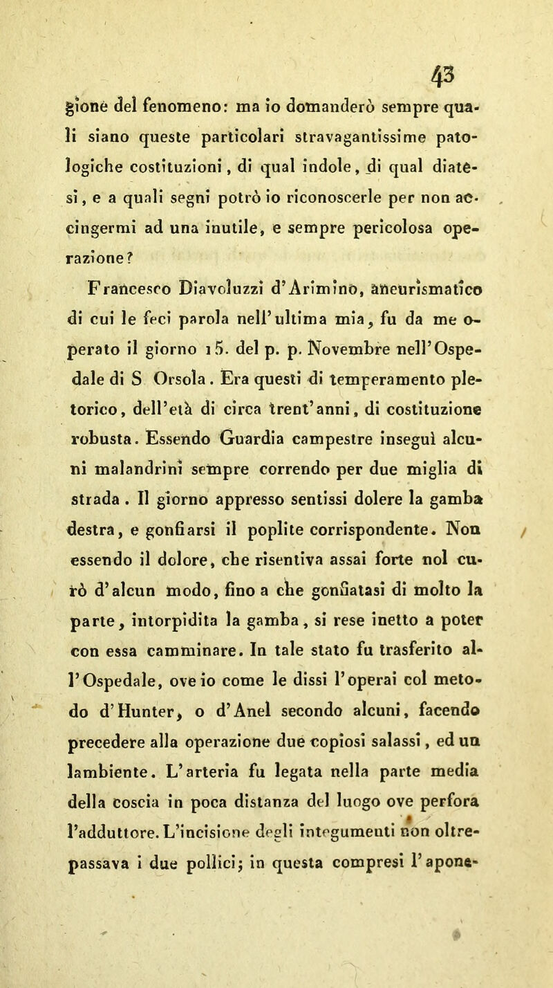 gionè del fenomeno: ma io domanderò sempre qua- li siano queste particolari stravagantissime pato- logiche costituzioni, di qual indole, di qual diate- si, e a quali segni potrò io riconoscerle per non ac- cingermi ad una inutile, e sempre pericolosa ope- razione? Francesco Diavoluzzi d’Arimino, aneurismatico di cui le feci parola nell’ultima mia, fu da me o- perato il giorno i5. del p. p. Novembre nell’Ospe- dale di S Orsola. Era questi di temperamento ple- torico, dell’età di circa trentanni, di costituzione robusta. Essendo Guardia campestre inseguì alcu- ni malandrini sempre correndo per due miglia di strada . Il giorno appresso sentissi dolere la gamba destra, e gonfiarsi il poplite corrispondente. Non essendo il dolore, che risentiva assai forte noi cu- rò d’alcun modo, fino a che gonfiatasi di molto la parte, intorpidita la gamba, si rese inetto a poter con essa camminare. In tale stato fu trasferito al- l’Ospedale, ove io come le dissi l’operai col meto- do d’Hunter, o d’Anel secondo alcuni, facendo precedere alla operazione due copiosi salassi, ed un lambiente. L’arteria fu legata nella parte media della coscia in poca distanza del luogo ove perfora l’adduttore. L’incisione degli integumenti non oltre- passava i due pollici j in questa compresi 1’apona-