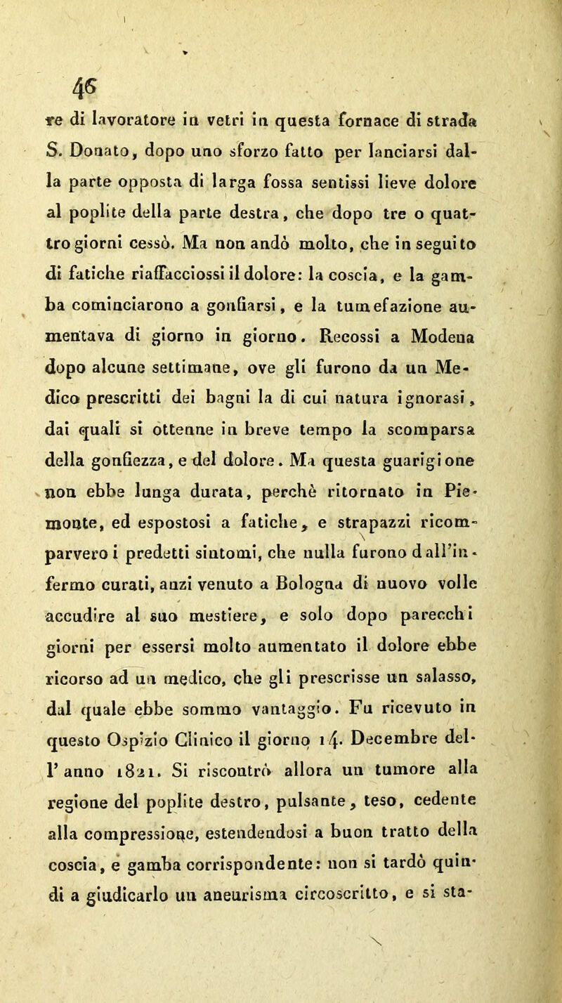 re di lavoratore in vetri in questa fornace di strada S. Donato, dopo uno sforzo fatto per lanciarsi dal- la parte opposta di larga fossa sentissi lieve dolore al poplite della parte destra, che dopo tre o quat- tro giorni cessò. Ma non andò molto, che inseguito di fatiche riaffacciossi il dolore: la coscia, e la gam- ba cominciarono a gonfiarsi, e la tumefazione au- mentava di giorno in giorno. Recossi a Modeua dopo alcune settimane, ove gli furono da un Me- dico prescritti dei bagni la di cui natura ignorasi, dai quali si ottenne in breve tempo la scomparsa della gonfiezza, e del dolore. Ma questa guarigione non ebbe lunga durata, perchè ritornato in Pie- monte, ed espostosi a fatiche, e strapazzi ricom- parvero i predetti siutomi, che nulla furono dall’in- fermo curati, anzi venuto a Bologna di nuovo volle accudire al suo mestiere, e solo dopo parecchi giorni per essersi molto aumentato il dolore ebbe ricorso ad un medico, che gli prescrisse un salasso, dui quale ebbe sommo vantaggio. Fu ricevuto in questo Ospizio Clinico il giorno if\. Decembre del- 1’anno 1821. Si riscontrò allora un tumore alla regione del poplite destro, pulsante, teso, cedente alla compressiope, estendendosi a buon tratto della coscia, e gamba corrispondente: non si tardò quin- di a giudicarlo un aneurisma circoscritto, e si sta-