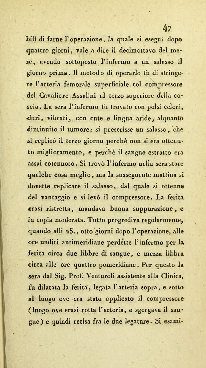 bill di farne l’operazione, la quale si eseguì dopo quattro giorni, vale a dire il decimottavo del me- se, avendo sottoposto l’infermo a un salasso il giorno prima. Il metodo di operarlo fu di stringe- re l’arteria femorale superficiale col compressore del Cavaliere Assaiini al terzo superiore disila co- scia. La sera l’infermo fu trovalo con polsi celeri, duri, vibrati, con cute e lingua aride, alquanto diminuito il tumore: si prescrisse un salasso, che si replicò il terzo giorno perchè non si era ottenu- to miglioramento, e perchè il sangue estratto era assai cotennoso. Si trovò l’infermo nella sera stare qualche cosa meglio, ma la susseguente mattina si dovette replicare il salasso, dal quale si ottenne del vantaggio e si levò il compressore. La ferita «rasi ristretta, mandava buona suppurazione, e in copia moderata. Tutto progrediva regolarmente, quando alli 25., otto giorni dopo l’operazione, alle ore undici antimeridiane perdette l’infermo per la ferita circa due libbre di sangue, e mezza libbra circa alle ore quattro pomeridiane. Per questo la sera dal Sig. Prof. Venturoli assistente alla Clinica, fu dilatata la ferita, legata l’arteria sopra, e sotto al luogo ove era stalo applicato il compressore (luogo ove erasix^otta l’arteria, e sgorgava il san- gue) e quindi recisa fra le due legature. Si esami-