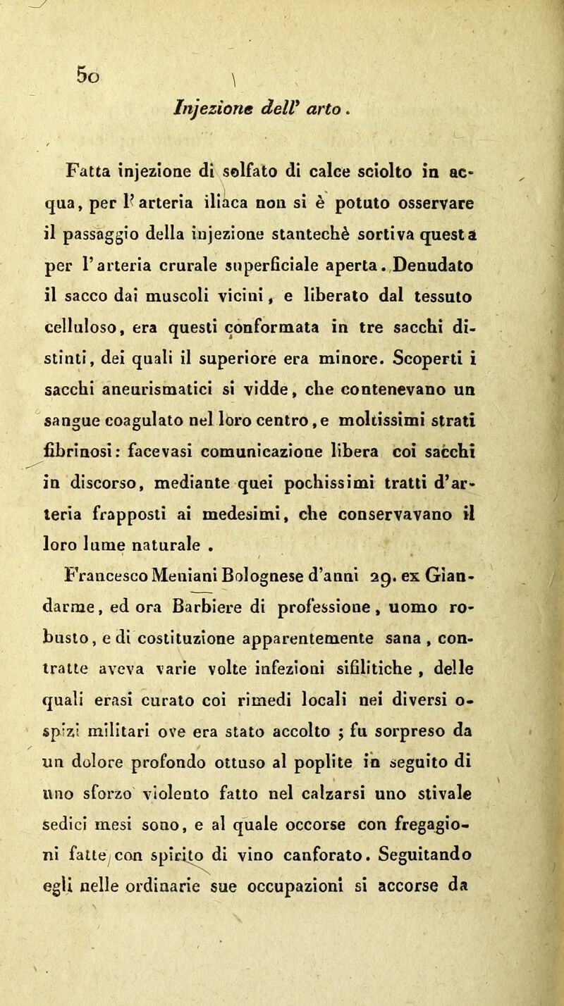 v Injezionc dell* arto. Fatta injezione di solfato di calce sciolto in ac- qua, per F arteria iliaca non si è potuto osservare il passaggio della injezione stantechè sortiva questa per l’arteria crurale superficiale aperta. Denudato il sacco dai muscoli vicini, e liberato dal tessuto celluloso, era questi conformata in tre sacchi di- stinti, dei quali il superiore era minore. Scoperti i sacchi aneurismatici si vidde, che contenevano un sangue coagulato nel loro centro, e moltissimi strati librinosi: facevasi comunicazione libera coi sacchi in discorso, mediante quei pochissimi tratti d’ar- teria frapposti ai medesimi, che conservavano il loro lume naturale . Francesco Meniani Bolognese d’anni 29. ex Gen- darme , ed ora Barbiere di professione, uomo ro- busto, e di costituzione apparentemente sana , con- tralte aveva varie volte infezioni sifilitiche , delle quali erasi curato coi rimedi locali nei diversi o- sp'zi militari ove era stato accolto ; fu sorpreso da un dolore profondo ottuso al poplite in seguito di uno sforzo violento fatto nel calzarsi uno stivale sedici mesi sono, e al quale occorse con fregagio- ni fatteci con spirito di vino canforato. Seguitando egli nelle ordinarie sue occupazioni si accorse da