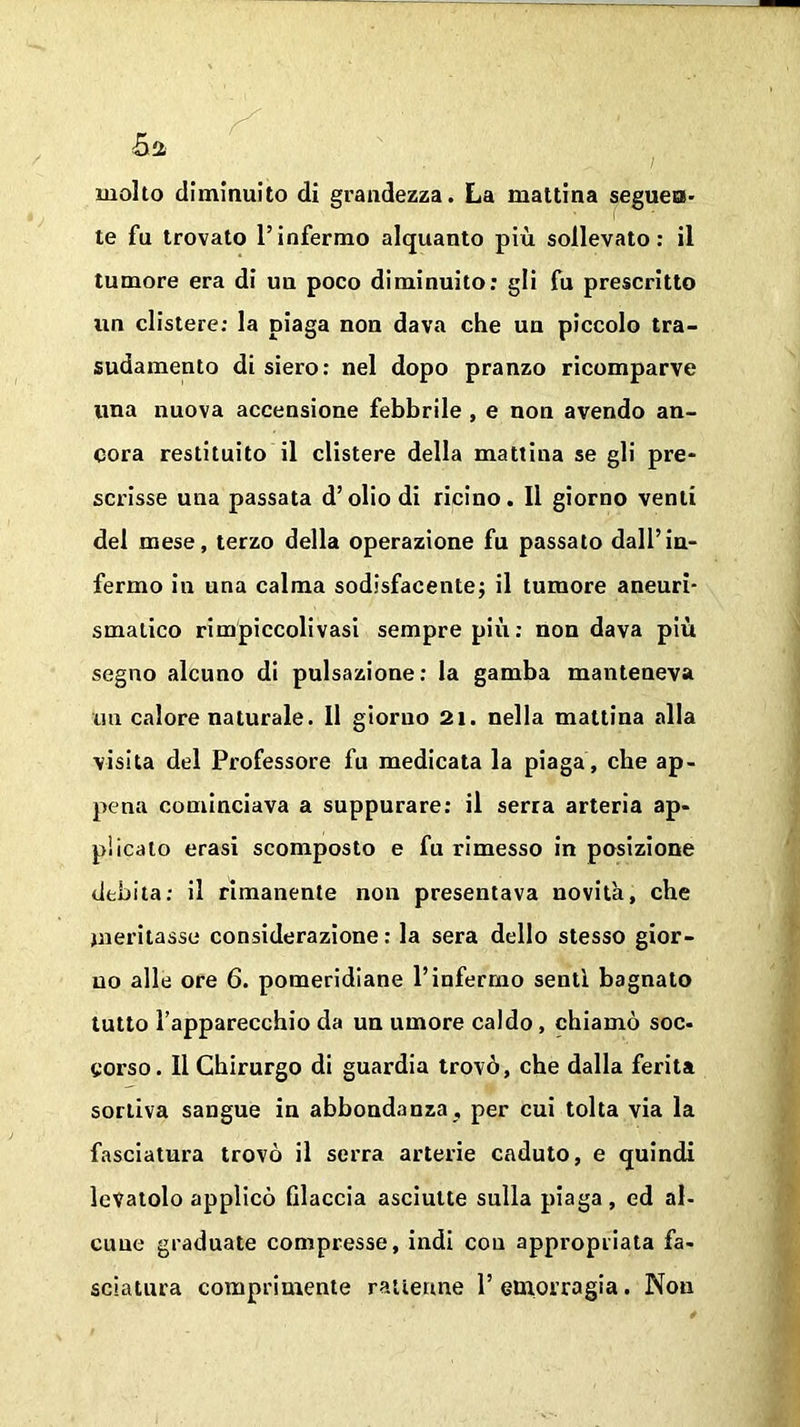 molto diminuito di grandezza. La mattina seguea* te fu trovato l’infermo alquanto più sollevato: il tumore era di uu poco diminuito: gli fu prescritto un clistere: la piaga non dava che un piccolo tra- sudamento di siero: nel dopo pranzo ricomparve una nuova accensione febbrile , e non avendo an- cora restituito il clistere della mattina se gli pre- scrisse una passata d’olio di ricino. Il giorno venti del mese, terzo della operazione fu passato dall’in- fermo in una calma sodisfacente; il tumore aneuri- smatico rimpiccolivasi sempre più: non dava più segno alcuno di pulsazione: la gamba manteneva un calore naturale. Il giorno 21. nella mattina alla visita del Professore fu medicata la piaga, che ap- pena cominciava a suppurare: il serra arteria ap- pi icato erasi scomposto e fu rimesso in posizione debita: il rimanente non presentava novità, che meritasse considerazione: la sera dello stesso gior- no alle ore 6. pomeridiane l’infermo senti bagnato tutto l’apparecchio da un umore caldo, chiamò soc- corso. Il Chirurgo di guardia trovò, che dalla ferita sortiva sangue in abbondanza , per cui tolta via la fasciatura trovò il serra arterie caduto, e quindi levatolo applicò filaccia asciutte sulla piaga, ed al- cune graduate compresse, indi con appropriata fa- sciatura comprimente raitenne 1’ emorragia. Non