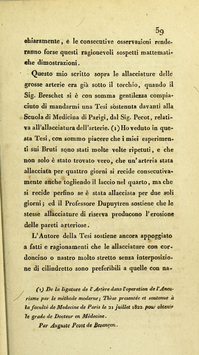 chiaramente, é le consecutive osservazioni rende- ranno forse questi ragionevoli sospetti mattemati- ehe dimostrazioni. Questo mio scritto sopra le allacciature delle grosse arterie era già sotto il torchio, quando il Sig. Breschet si è con somma gentilezza compia- ciuto di mandarmi una Tesi sostenuta davanti alla Scuola di Medicina di Parigi, dal Sig. Pecot, relati- va all’allacciatura dell’arterie. (1) Ho veduto in que- sta Tesi, con sommo piacere che i miei esperimen- ti sui Bruti SQno stati molte volte ripetuti, e che non solo è stato trovato vero, che un’arteria stata allacciata per quattro giorni si recide consecutiva- mente anche togliendo il laccio nel quarto, ma che si recide perfino se è stata allacciala per due soli giorni $ ed il Professore Dupuytren sostiene che le stesse allacciature di riserva producono l’erosione delle pareti arteriose. L’Autore della Tesi sostiene ancora appoggiato a fatti e ragionamenti che le allacciature con cor- doncino o nastro molto stretto senza interposizio- ne di cilindretto sono preferibili a quelle con na- (i) De la ligature de V Artere dans Voperation de l'Aneti- /' risme par le méthode moderne ; These presentée et soutenue à la faculté deMedecine de Paris le 21 juillet 1822. polir obtenif te grade de Docteur en Médecine. Par Auguste Peeot de Besancon.