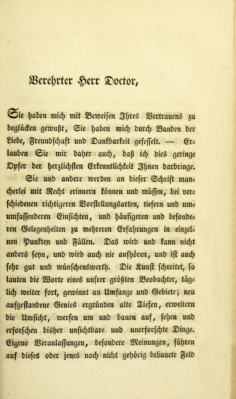 SSerc^rtcc .giert ®octor, ®f. haben mich mit Beweifen Berlraueng 311 beglücken gewupt, ©ie haben mid) burd) Banben bei* Siebe, greunbfehaft unb Sanfbarfeit gefeffelt. — Er= tauben ©ie mit baher aud), bap id) bieö geringe Spfer ber ^erjlidjften Erkenntlichkeit 3hnen barbringe. ©ie unb anbere werben an biefer ©cf)rift man= cherlei mit 9?ed)t erinnern können unb muffen, bei oer= fdjiebenen richtigeren Borfkellunggarten, tiefem unb itm= umfaffenberen Einftd)ten, unb ^duftgeren unb befonbes ten ©elegenf)eiten ju mehreren Erfahrungen in eintet: nen $>unkfern unb galten, Sag wirb unb kann nid)t anberö fet>n, unb wirb aud) nie aufhoren, unb ift aud) fehl* gut unb wünfehengwerff). Sie Äunft fdjreitet, fo laufen bie Sßorte eineg unfrer gropten Beobachter, täg= lief) weiter fort, gewinnt an Umfange unb ©ebictcj neu aufgefianbene ©enieg ergrünben alte liefen, erweitern bie Umftd)t, werfen um unb bauen auf, fef;cn unb erforfdjen bigher unfid)tbare unb unerforfdjte Singe. Eigene Beranlaffungen, befonbere Meinungen, fuhren auf biefeö ober jeneg nod) nicht gehörig bebauetc gelb