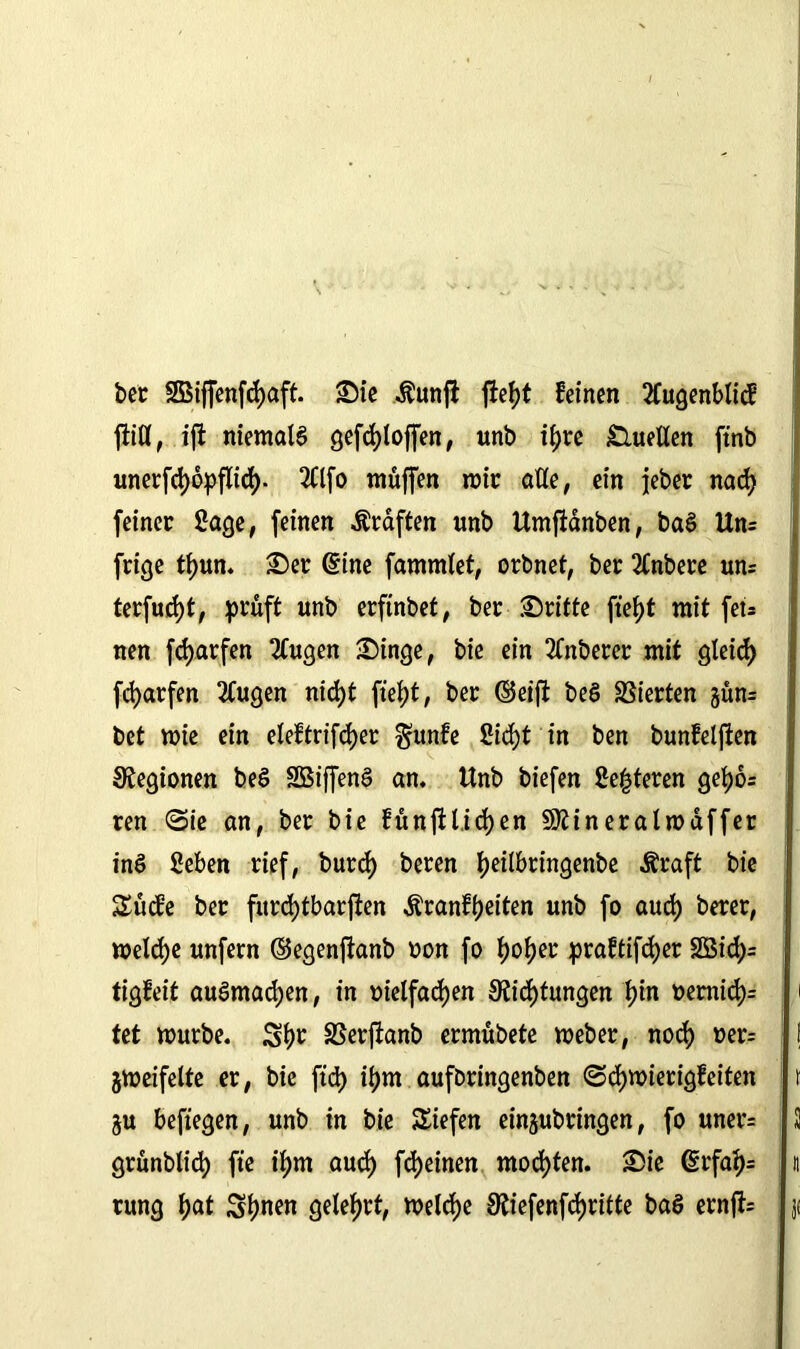 ber 5Biffenfd)aft. Die $unjt jh\)t feinen 2tugenblicf fiifl, ift niemals gefd>toffen, unb tfjrc Quellen ftnb unerfcfyopflid). 2Clfo muffen mir alle, ein jebec nad) feiner Sage, feinen Graften unb Umftänben, baS Uns frige tf>un. Der dine fammlet, orbnet, ber 2£nbere uns terfudjt, prüft unb erfinbet, ber Dritte ftef>t mit fet= nen [dürfen 2(ugen Dinge, bie ein 2Cnberer mit gleid) fd)arfen 2Cugen nid)t fielet, ber (Seift beS Vierten güns bet mie ein eleftrifcfyer §unfe Sid)t in ben bunfeljien Legionen beS SBiffenS an. Unb biefen Sezieren gefjos ren Sie an, ber bie fünftl.idjen Sftineralmaffer inS Seben rief, burd) beren tyeilbringenbe Äraft bie Sücfe ber furd)tbarften Äranfljeiten unb fo aud) berer, meld)e unfern ©egenftanb oon fo fyofyev praftifdjer 2Sid)s tigfeit auSmadjen, in oielfadjen Stiftungen fyin oernidjs tet mürbe. SSerftanb ermübete meber, nod) t>ers gmeifelte er, bie ftd) if)m auforingenben Sdjmierigfeiten gu befiegen, unb in bie Siefen eingubringen, fo uners grünblid) fte if)m aud) ffeinen mochten. Die drfaljs rung f)at Sf)nen geteert, meldje Stiefenffrifte baS ernfts