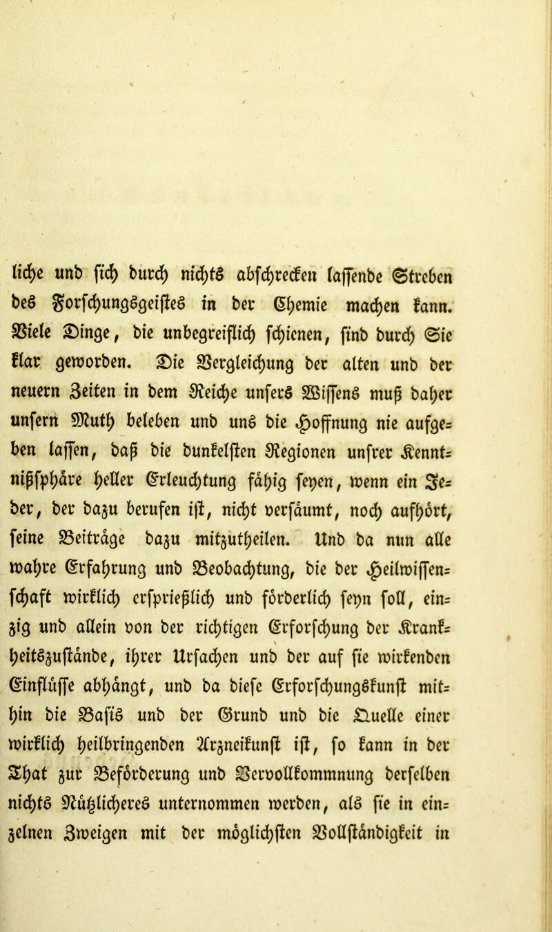 licfye unb ftd) burd) nid)td abfchrecfen taffenbe Streben beö ^orfchungdgeifled in bet Geeinte machen fann. SStele Singe, bie unbegreiflich fd)ienen, ftnb burd) Sie flat geworben. Sie Begleichung bet alten unb bet neuern Seiten in bem SReicfye unferd Sßiffend muß bafjet unfern Sttutl) beleben unb und bie Hoffnung nie aufge= ben laffen, baß bie bunfeljlen Legionen unfret $ennt= nißfphare fjeller Grleudjtung fähig fepen, wenn ein 3e= bet, bet baju berufen ift, nicf)t oerfaumt, nod) auff>ort, feine Beiträge baju mitjutljeilen. Unb ba mm alle wahre Grfafjrung unb Beobachtung, bie ber ^eilwiffen= fcf>aft wirf lieh erfprießlid) unb forberlirf) fepn fotl, ein= jig unb allein oon bet richtigen Grfotfd)ung ber Äranf= heitd^ufianbe, ihrer Urfad)en unb bet auf fte wirfenben Ginflüffe abfjangt, unb ba biefe Grforfchungdfunft mit= hin bie Baftd unb ber ©runb unb bie Quelle einet wirf lieh heI^finöen^en 2Crjneifun|i ift, fo fann in bet 3d)at §ut Beförderung unb Beroollfommnung berfelben nid)fd Bü£lid)ered unternommen werben, ald fte in ein= Seinen Sweigen mit ber möglichsten Bolljtanbigfeit in