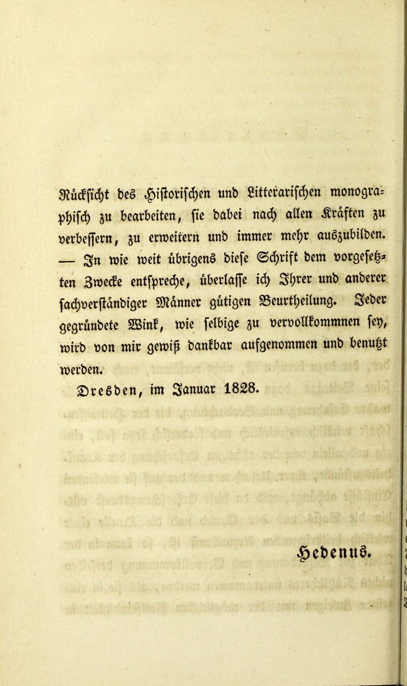be£ $iftorifd)en unb Sitterarifdjen monograi pfyifd) ju bearbeiten, fte babei nad) allen Äraften ju »erbeffern, §u erweitern unb immer mef>r auSsubilben. — Sn wie weit übrigens biefe ©triff bem uorgefeß* ten Swecfe entfpredje, überlaffe id) Sfjrer unb anberer fadjuerftanbiger Banner gütigen «Beurteilung. Seber gegrünbete «Bin!, wie felbige §u ueruollfommnen fep, wirb uon mir gewiß banfbar aufgenommen unb benu^t werben. SreSben, im Sanuar 1828. $ebenua* !