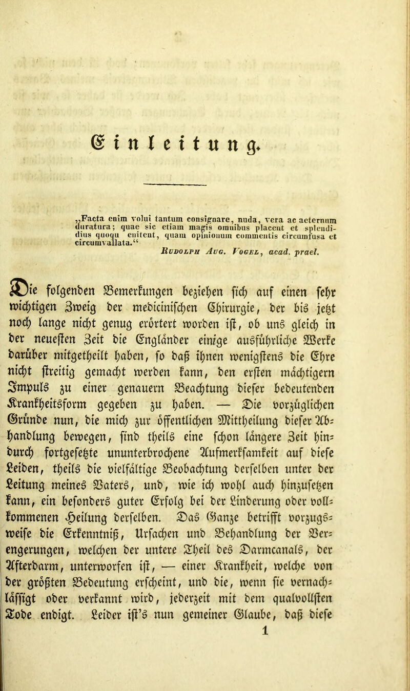 (Einleitung „Facta enim volui tanturn consifrnare, nuda, vera ac actcmnm duratura; quae sic etiarn magi9 Omnibus placent ct splendi- dius quoqu enitent, quam opmiouuin coinmeutis circumfu9a et circumvallata.“ Rudolph Aug. Vogel, acad. prael. ©ic folgenden Bemerfungcn bejieJjen ftch auf einen fef)r wichtigen 3weig ber mebicintfchen Chirurgie, ber big je&t noch lange rttdf>t genug erörtert worben iß, ob uns gleich in ber neucßen 3eit bie ©nglanber einige ausführliche SBerfe bantber mitgetl;eilt l;aben, fo baß ihnen wentgfTenS bie Ghre nt'd)t flreitig gemacht werben fann, ben erjien mächtigem Sntpulg ju einer genauem Beachtung biefer bebeutenben Äranfheitgform gegeben ju b^&en. — Die vorzüglichen ©runbe nun, bie mid; jur öffentlichen üUfittheilung biefer 2lb; hanblung bewegen, ft'nb tt;eilS eine fcfyon längere 3eit hin* burcl) fortgefefcte ununterbrochene 2Cufmerffamfeit auf biefe Reiben, fyeH$ bie vielfältige Beobachtung berfelbcn unter ber Leitung meines BaterS, unb, wie ich wohl auch hinjufe^en fann, ein befonberS guter ©rfolg bei ber ßinberung ober voll* fommenen Teilung berfelbcn. DaS ©anjc betrifft vorjugS* weife bie ©rfenntniß, Urfachen unb Behanblung ber 23er; engerungen, welchen ber untere Sheil beS DarmcanalS, ber 2ffterbarm, unterworfen iß, ■— einer Äranfheit, welche von ber größten Bebeutung erfd;cint, unb bie, wenn fte vernach* lafftgt ober verfannt wirb, jeberjeit mit bem qualvollßcn Sobe enbigt. fieiber ifi’S nun gemeiner ©laube, baß biefe