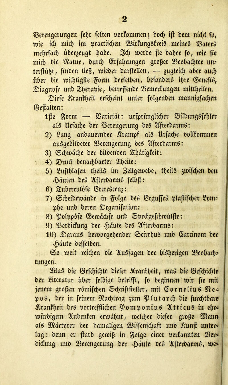 Verengerungen fehr feiten oorfommen; hoch ijt bem nicht fo, rote ich mich im practtfd)en SBirhtngSf'reiS meines 33ater§ mehrfach überzeugt h«*>e. Sd) werbe fte bafjer fo, rote fte mich bie 9latur, burd) Erfahrungen großer Veobacfüer um terftüfct, ftnben ließ, roteber barfiellen, — jugletch aber auch über bte wichttgfte $orm berfelben, befonberS ihre ©eneftS, £)iagnofe unb Sberapte, betreffenbe Vemerfungen mittheilen. £>iefe Äranfheit erfcheint unter folgenben mannigfachen ©cftalten: lfte $orm — Varietät: urfprünglicher VilbungSfchler als Urfache ber Verengerung beS 2lfterbaratS: 2) Sang anbauernber Ärampf als Urfacbe oollfomnten auSgebUbeter Verengerung beS 2lfterbarmS: 3) (Schwache ber btlbenben Shatigfeit: 4) £>rucf benabhbarter Shetle: 5) Suftblafen tpeilS tm Seilgewebe, theilS jwifchen ben Rauten beS 2£fterbarmS felbfi: 6) Sttberculofe ErcreScenj: 7) ©chcibewanbe in Solge beS ErguffeS plajtifcher fcprns ppe unb beren £)rganifation: 8) ^olppöfe ©ewdchfe unb ©pedgefchwülfte: 9) Verbidung ber djaute beS 2lfterbarmS: 10) daraus hevoorgchenber ©cirrhuS unb Earcinom ber $dute beffclbcn. ©o weit reichen bie 2CuSfagen ber bisherigen Veobacf); tungen. 2BaS bie ©efcßichte biefer Äranfbeit, was bte ©efcßtdüe ber Literatur über felbige betrifft, fo beginnen wir fte mit jenem großen romtfchen ©chriftjMer, mit EorneliuS poS, ber in feinem 9?ad;trag jum ^lutarch bie furdjtbare Äranfheit beS r»ortrefflid)en $>omponiuS 2ltticuS in ehr- würbtgent 2lnbcnfen erwähnt, weld;er biefer große 9)?ann aB Sföartprer ber bamaligen Sßiffenfchaft unb Äunft unters lag: beim er ftarb gewiß in golge einer oerfannten Vers bidung unb Verengerung ber ^dute beS TlfterbarmS, wes