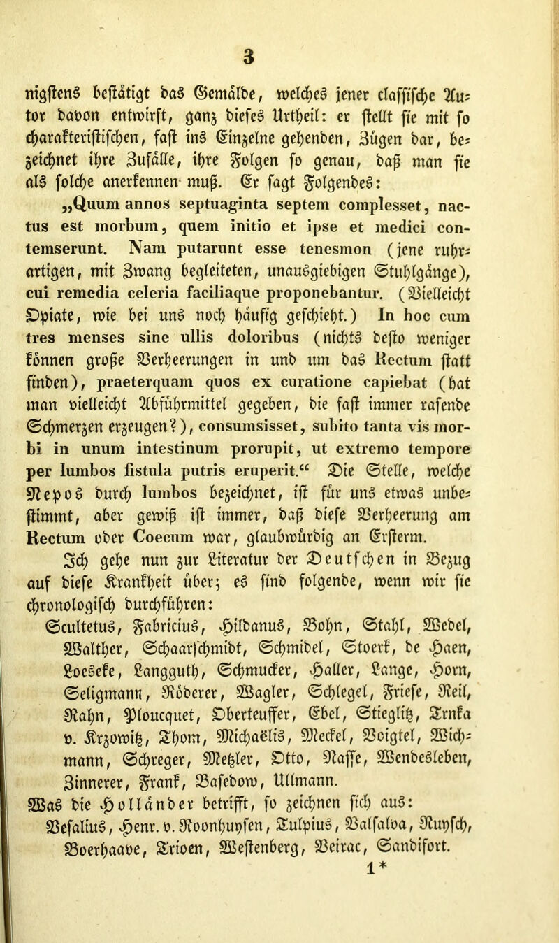 nigftenS beftdtigt ba§ ©cmalbe, tt>eld>e§ jener clafftfcf>e Aus tor baoon entwirft, ganz biefeS Urteil: er jleltt fte mit fo cf>arafteriftifd;en, faft ins ©injetne gehenben, Sügen bar, be; Zeichnet it>re Sufdtte, if>re folgen fo genau, bajj man fte al§ folche anerfennen muft. dir fagt golgenbeS: „Quum annos Septuaginta septem complesset, nac- tus est morbum, quem initio et ipse et medici con- temserunt. Nam putarunt esse tenesmon (jene ruhrs ortigen, mit Swang begleiteten, unauSgtebigen ©tuhlgange), cui remedia celeria faciliaque proponebantur. (Vielleid)t Opiate, wie bei un§ noch Ijauftg gefdneht.) In hoc cum tres menses sine ullis doloribus (nt'cbt§ bejto weniger fonnen grofje Verheerungen in unb um ba§ Rectum ffatt ftnben), praeterquam quos ex curatione capiebat (bat man »ielleidpt Abführmittel gegeben, bie faft immer rafenbe ©djmerjen erzeugen?), consumsisset, subito tanta vis mor- bi in unum intestinum prorupit, ut extremo tempore per lumbos fistula putris eruperit.“ iSie ©teile, welche epo§ burd) lumbos bezeichnet, tft für uns? etwas unbe= fiimmt, aber gewifs ift immer, bajj biefe Verheerung am Rectum ober Coecum war, glaubwürbig an dvfterm. Sd) gehe nun jur Literatur ber ;©eutfchen in S3cjug auf biefe Äranfheit über; eS ftnb folgenbe, wenn wir fte chronologifch burchfühven: ©cultetuS, gabriciuS, dj>ilbanuS, 83of)n, ©taf)l, SBcbel, SBalther, ©chaarfchmibt, ©chmibel, ©toerf, be <£)aen, goeoefe, ganggutl;, ©chmucfer, Malier, gange, $orn, ©eligmann, ^oberer, Söagler, ©djlegel, Briefe, Keil, Stahn, ^loucquet, Oberteuffer, ©bei, ©tieglifc, Ernfa ». Ärjowih/ Shom, Michaelis, SDtecfcl, Voigtei, S55id;= mann, ©chreger, Stehler, Otto, üftaffe, SBcnbeSleben, ^innerer, $ranf, Vafebow, Ullmann. 2Bae> bie $ollanber betrifft, fo zeichnen ft'ch au$: VefaliuS, vP>enr. o. 9ioonhupfen, SulpiuS, Valfaloa, 3iupfd;, SSoerhaaoe, Srtoen, SBeftenberg, Veirac, ©anbifort. ^ *