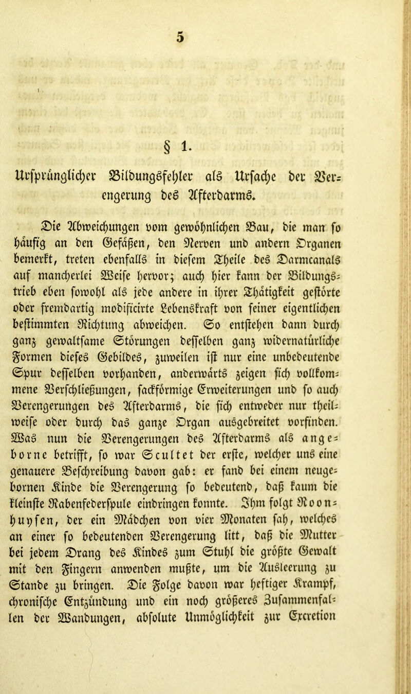 § 1. Ui'fpi’ünglicfyer S3ilbungSfehlei* als Urfacfye bet Vei= cngerung beS AftcrbannS. Sie Abweichungen oom gewöhnlichen Vau, bie man fo hauftg an ben ©efdpen, ben Leiwen unb anbern Organen bemerkt, treten ebenfalls in biefem Steile beS SarntcanalS auf mancherlei SBcife heroor; auch h^cr kann ber VilbungS; trieb eben fowohl als jebe anbere in ihrer Shatigfeit geftörte ober frembartig mobiftcirte ßebenSkraft oon feiner eigentlichen befiimmtcn Siidjtung abweichen, ©o entgehen bann burd; ganj gcwaltfame ©törungcn beffelben ganj wibernatürlidje formen bicfeS ©ebilbeS, juweilen ift nur eine unbebeutenbe ©pur beffelben oorhanbett, anberwartS geigen ftch oollkotm mene Verfchliepungen, fackförmige Erweiterungen unb fo aud; Verengerungen beS AfterbarmS, bie ftch entweber nur thcil; weife ober burd) baS gange SDrgan auSgcbreitet oorftnben. SBaS nun bie Verengerungen beS AfterbarmS als ange = borne betrifft, fo war ©cultet ber erfte, weldjer unSeine genauere Vefcbveibung baoon gab: er fanb bei einem neuge; bornen Äinbe bie Verengerung fo bebcutcnb, bap kaum bie fleinfte Sfabenfeberfpule einbringen konnte. Shnt folgt Sioon; hupfen, ber ein 5D?äbchen oon oier SJZonatcn fah, weldjeS an einer fo bebeutenben Verengerung litt, bap bie 9J?uttet bei jebem Srang beS ÄinbeS gutn ©tuhl bie gropte ©ewalt mit ben Ringern anwenben mupte, um bie Ausleerung gu ©tanbe gu bringen. Sie ^olgc baoon war heftiger Krampf, chronifche Entgunbung unb ein noch gropereS 3ufammenfal- len ber SBanbungen, abfolute Unmöglichkeit gur Etcretion