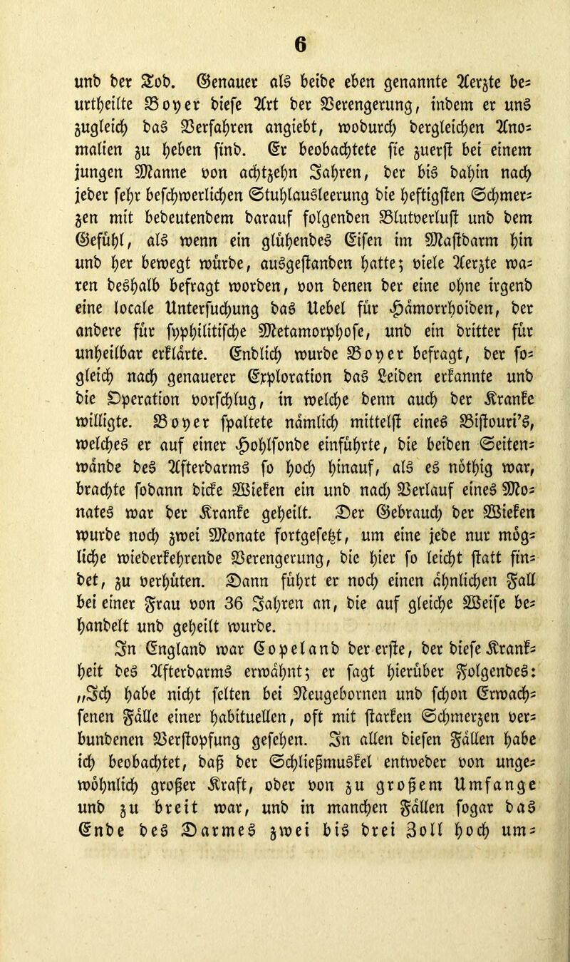 unb ber $£ob. ©enauet alg bctbe eben genannte 2Cerjte bes urteilte SSopet biefe 2Crt ber Verengerung, inbem er ung gugleid) bag Verfahren angiebt, wobutd; begleichen 3lnos matten gu heben ftnb. ©r beobachtete fte guerfi bet einem jungen Spanne oon achtgehn Sahren, ber big bahin nach jeber fefjr befchwerlichen ©tuhlaugleerung bie hefttgjten @d;mets gen mit bebeutenbem barauf folgenben 33lutoerluft unb bem ©efühl, alg wenn ein glütjenbeS ©ifen im SEßaftbarm hin unb her bewegt würbe, auggejtanben hatte; oiele 2terjte was ren beghatb befragt worben, oon benen ber eine ohne irgenb eine locale Unterfuchung bag Uebet für v^dmorrhoiben, ber anbere für fpphilitifche SDtetamorphofe, unb ein britter für unheilbar erfldrte. ©nblich würbe 35opet befragt, ber fo; gleich nach genauerer ©rploration bag ßetben erfannte unb bie Operation oorfcfdug, in welche benn auch ber Äranfe willigte. 3309er fpaltete nämlich mitteljf eineg 33ijtouri’g, weicheg er auf einer ^ohtfonbe einführte, bie beiben Seitens wdnbe beg 2tfterbarmg fo hoch hinauf, als eg nötf)ig war, brachte fobann biefe SBiefen ein unb nad; Verlauf eineg SD?o- nateg war ber dlranfe geheilt. Ser ©ebtaucb bet äöiefen würbe noch gmet SÄonate fortgefefet, um eine jebe nur mog= liehe wieberfehrenbe Verengerung, bie hier fo leicht jfatt ftn; bet, gu oerhüten. Sann führt er noch einen ähnlichen gatl bei einer grau oon 36 Salden an, bie auf gleiche VSeife be; hanbelt unb geheilt würbe. Sn ©nglanb war ©opelanb bererjfe, ber biefe Äranf; heit beg 2lfterbarmg erwähnt; et fagt hierüber golgenbeg: „Sch höbe nicht feiten bei üfteugebornen unb fchon ©rwacf); fenen gälte einer höbituellen, oft mit ftarfen ©djmergen oers bunbenen Verffopfung gefehen. Sn allen biefen galten höbe ich beobachtet, bafs ber ©chließmugfet entweber oon unge; wohnlich großer Äraft, ober oon gu großem Umfange unb gu breit war, unb in manchen galten fogat bag ©nbe beg Sarmeg gwei big brei Soll hoch ums