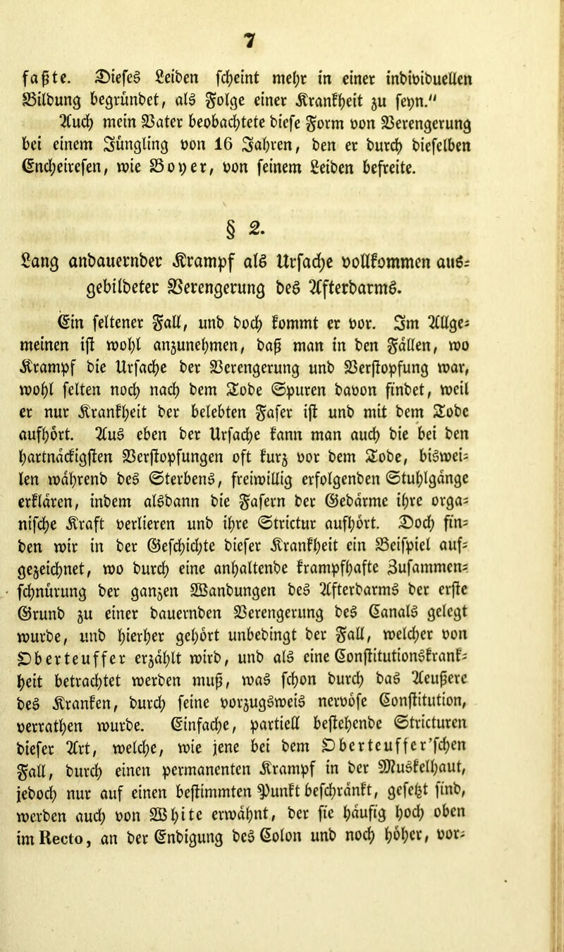 faßte. £>iefel 2eiben fcheint mel;t in einet inbioibuellen Vilbung begrünbet, all golge einer ÄranEheit ju fepn. 2lud) mein Vater beobachtete bicfe §orm oon Verengerung bei einem Süngling oon 16 Sabren, ben er burch biefelben ©nd;eirefen, wie 23 o per, oon feinem Setben befreite. § 2. Sang anbauetmbet Ärampf all Urfad;e oollfommcn aul; gehüteten Verengerung bei 3ffterbarml. (Sin feltener galt, unb hoch Eomrnt er oor. 3m 2lllge; meinen ift wohl anjunel;men, baß man in ben fallen, wo Krampf bie UrfadEje ber Verengerung unb Verstopfung war, wohl feiten noch nach bem SEobe ©puren baoon ftnbet, weil er nur ÄranEl;eit ber belebten gafer ift unb mit bem SEobe aufhort. 2lul eben ber llrfache fann man auch bie bei ben hartnacfigjten Verstopfungen oft Eur$ oor bem SEobe, bilweU len wdhrenb bei Sterben!, freiwillig erfolgenben ©tul;lgdnge erklären, inbem allbann bie gafern ber ©ebarmc ihre orga; ntfd)e Äraft verlieren unb ihre ©trictur aufhort. £)od; ftn= ben wir in bet @efd)id;te biefer ÄranEheit ein Vcifpiel auf= gezeichnet, wo butch eine anhaltenbe Erampfhafte 3ufammen* fchnütung ber gangen SEBanbungen bei 2tfterbarm! ber erfie ©runb gu einer bauernben Verengerung bei Gianall gelegt würbe, unb hierher gehört unbebingt ber galt, weldjer oon «Dberteuffer ergal;lt wirb, unb all eineSonftitutionlEranEs heit betrachtet werben muß, wal fchon burd; bal 2leußere bei ÄranEen, burch feine oorguglweil neroofe ßonftitution, oerrathen würbe. Einfache, partiell beftehenbe ©tricturen biefer 2Crt, welche, wie jene bei bem £> ber teufte t’fchen galt, burch einen permanenten Ärampf in ber SOtulEelljaut, jeboch nur auf einen bejttmmten 9)unEt befchrdnEt, gefelgt ftnb, werben auch oon SBhite erwähnt, ber fte hdufig hoch oben imRecto, an ber (Snbigung belGolon unb noch hoh«/ oor;