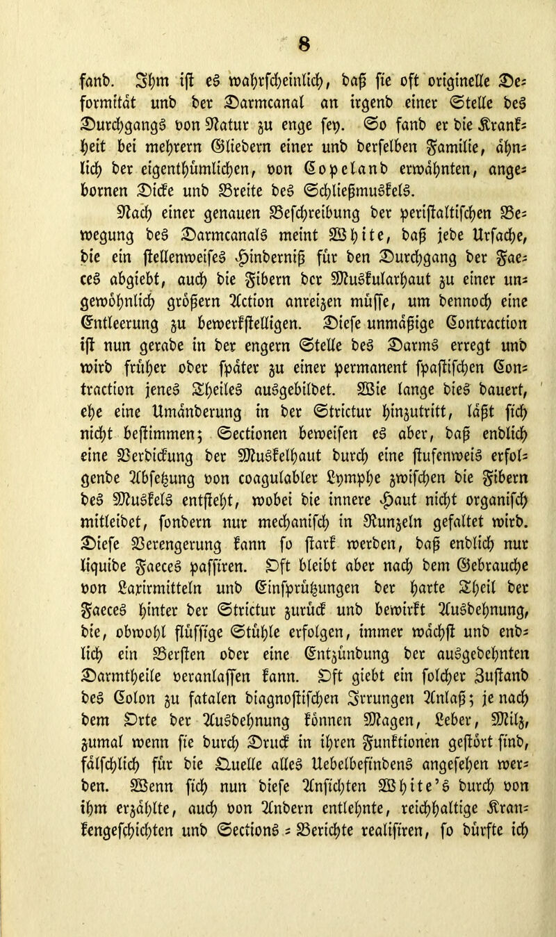 fanb. Spm ip eg waprfdjeinlicp, bap fte oft originelle &e= formitdt unb ber £>armcanal an irgenb einer ©teile beg 35urd;gangg non Statur gu enge fep. ©o fanb er bie Äranf* peit bei meprem ©liebem einer unb berfelben Familie, dpns Itcp ber eigentpümltcpen, non Eopelanb ernannten, anges bornen £)icfe unb S3reite beg ©cpliepmugfelg. Sftacp einer genauen SSefcpreibung ber peripaltifcpen S5e; wegung beg £>armcanalg meint 2B b) i t e r bap jebe Urfacpe, bie ein ftetlemueifeS $inbemip für ben £)urd;gang ber gae; ceg abgiebt, auep bie gibern ber SÄugfularpaut gu einer uns gewopnlicp gropern 2lction anreigen muffe, um bennoep eine Entleerung gu bewerfpelligen. Siefe unmdpige Eontraction ip nun gerabe in ber engem ©teile beg £>atmg erregt unb wirb früher ober fipdter gu einer permanent fpaptfepen Eon^ traction jeneg Speileg auggebilbet. 2Öie lange bieS bauert, epe eine Umdnberung in ber ©trictur pingutritt, Idpt fiep nidp bestimmen; ©ectionen beweifen eg aber, bap enblicp eine Verbicfung ber Süttugfelpaut burep eine pufenweig erfol= genbe 2lbfepung non coagulabler ßpmppe gwifepen bie gibern beg SJiugfelg entpept, wobei bie innere v£>aut niept organifcp mitleibet, fonbern nur meepantfep in 0tungeln gefaltet wirb. £>iefe Verengerung fann fo parf werben, bap enblicp nur liquibe gaeeeg pafftren. £)ft bleibt aber naep bem ©ebrauepe non Sarirmitteln unb Etnfprüpungen ber parte Speil ber $aeceg pinter ber ©trictur gutücf unb bewirft 2lugbepnung, bie, obwopl püfpge ©tüple erfolgen, immer wdepp unb enb; liep ein SSerpen ober eine Entgünbung ber auggebepnten Sarmtpeile neranlaffen fann. £>ft giebt ein folcper 3upanb beg Eolon gtt fatalen biagnopifepen Errungen 2Cnlap; jenaep bem £)rte bet 2lugbepnung fonnen SOZagen, ßeber, SOlilg, gumal wenn fte burep SDtucf in ipren gunfttonen geport ftnb, falfcplicp für bie Quelle alleg Uebelbeftnbeng angefepen wer* ben. SBenn fiep nun btefe 2£npcpten Söpite’g burd; non tpm ergaplte, auep non 2lnbern entlepnte, reicppaltige Äran= fengefepidpten unb ©ectiong ; SSericpte realifiren, fo bürfte icp