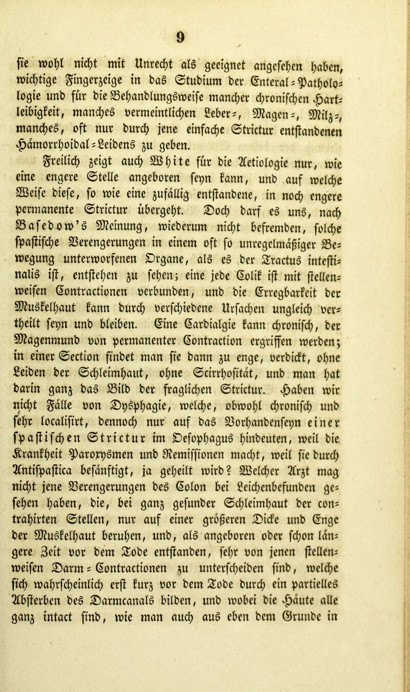 fte wol;l nid)t mit Unrecht als geeignet angefehen haben, mistige gingergeige in bag ©tubium bet ©nteral^atholo* logie unb für bie S3ef)anbtung§roeife mancher djronifchen £art; leibigfett, manches oermeintlichen ßeber;, 9Jtagen;, $Jlilj5/ mandjea, oft nur burch jene einfache ©trictur entftanbenen $dmorrhoibat;ßeibeng gu geben. Sret(id) geigt auch 2Bt)ite für bie 2tetiologie nur, wie eine engere ©teile angeboren fepn bann, unb auf welche -SBeife biefe, fo wie eine gufdllig entfianbene, in noch engere permanente ©trictur übergebt. £>och barf eg ung, nach 33afebow’g Meinung, wteberum nicl;t bcfrembett, foldtje fpaftifche Verengerungen in einem oft fo unregelmäßiger Ve; roegung unterworfenen Organe, als eg ber Sractug inte(ii= nali§ ift, entfielen gu feljeu; eine jebe Golif ift mit (teilen; weifen ßontractionen oerbunben, unb bie (frregbarteit ber Sttugfelhaut fann burch oetfdüebene Utfachen ungleich oer; tßeilt fepn unb bleiben. ©ine ßarbialgte fann d;rontfch, ber SDtagenmunb oon permanenter (üontraction ergriffen werben; in einer ©ection ftnbet man fte bann gu enge, oerbidt, ohne Seihen bet ©düeimfyaut, ohne ©cirrhofttat, unb man l;at barin gang bag S3tlb ber fraglichen ©trictur. $aben wir nicßt gdlle oon £)pgphagie, welche, obwohl djronifd) unb fehr localiftrt, bennoch nur auf bag Vothanbenfepn einer fpafiifchen ©trictur im £)efophagug hauten, weil bie Äranfheit ^arorpgmen unb 9temifftonen macht, weil fte burd) 2tntifpaftica befdnftigt, ja geheilt wirb? SBelcher 2lrgt mag nicht jene Verengerungen bcg (üolon bei ßeichenbefunben ge* fehen haben, bie, bei gang gefunber ©chleimhaut bet con; trahirten ©teilen, nur auf einer größeren £)ide unb @nge ber Vtugfelhaut beruhen, unb, alg angeboren ober fdjon Idn; gere Seit oor bem Sobe entftanben, fehr oon jenen (teilen; weifen £)arm ; ©ontractionen gu unterfcheiben ftnb, welche ftch wahrfchetnlich er(t furg oor bem £obe burch ein partielleg 2fb(terben beS £)atmcanalg bilben, unb wobei bie £aute alle gang intact ftnb, wie man auch aug eben bcnt ©ruttbe in