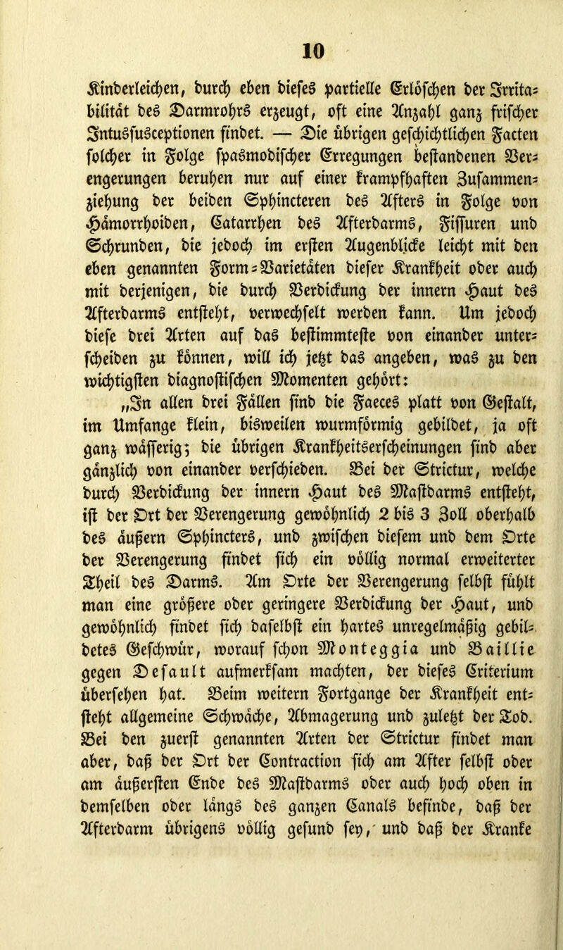 Äinbetleicben, burcb eben biefeS partielle Erlofcben berSrritas bilitat beS £>armrobr§ erjeugt, oft eine Anjabl ganj frifcber SntuSfuSceptionen ftnbet. — £)te übrigen gefd?id>ttirf>en gacten folget in §olge fpaSmobifcber Erregungen bejtanbenen Vers engerungen beruhen nur auf einer frampfbaften 3ufammens jiebung ber beiben ©pbincteren beS AfterS in golge üon ^amorrboiben, Eatarrben bei AfterbarmS, ^iffuren unb ©cbrunben, bie jebodb im erjten Augenblicfe leicbt mit ben eben genannten gorm; Varietäten biefer Äranfbeit ober auch mit berfenigen, bie burcb Vertiefung ber innern £aut beS AfterbarmS entftebt, oerwecbfelt werten fann. Um jebocb biefe brei 2Crten auf baS beftimmtefie non einanber unters fcpeiben ju fonnen, will iä) je£t baS angeben, was gu ben wicbtigften biagnojiifcben Momenten gebort: „Sn allen brei fallen ftnb bie ^aeceS platt non ©ejtalt, im Umfange flein, bisweilen wutmformig gebilbet, ja oft ganj vnafferig; bie übrigen ÄranfbeitSerfcbeinungen ftnb aber gdnjlicb non einanber nerfdbieben. S3ei bet ©trictur, welche burd) löerbicfung ber innern $aut be§ -IDtaftbarmS entftebt, tfi ber §Drt ber Verengerung gewöhnlich 2 bis 3 Soll oberhalb beS aufern ©pbincterS, unb jwifeben biefem unb bem £>rte bet Verengerung fmbet ftd) ein nollig normal erweiterter Sbeil beS £>arm3. Am SDrte ber Verengerung felbjt fühlt man eine gtöfere ober geringere Vertiefung ber $aut, unb gewöhnlich ftnbet ftrf? bafelbjt ein hartes unregelmäßig gebils beteS ©efebwür, worauf febon SO?onteggia unb Vaillie gegen Gefault aufmerffam machten, bet biefeS Eriterium überfeben bat- Veim weitern Fortgänge ber Äranfbeit ents fleht allgemeine ©cbwdcbe, Abmagerung unb julei^t berSSob. Vei ben juerjt genannten Arten ber ©trictur ftnbet man aber, baß ber £)rt ber Eontraction ftcf> am After felbft ober am dußerften Enbe beS SftajtbarmS ober auch \)oä) oben in bemfelben ober längs beS ganzen EanalS beftnbe, baß ber Afterbarm übrigens oöllig gefunb fep, unb baß ber Äranfe