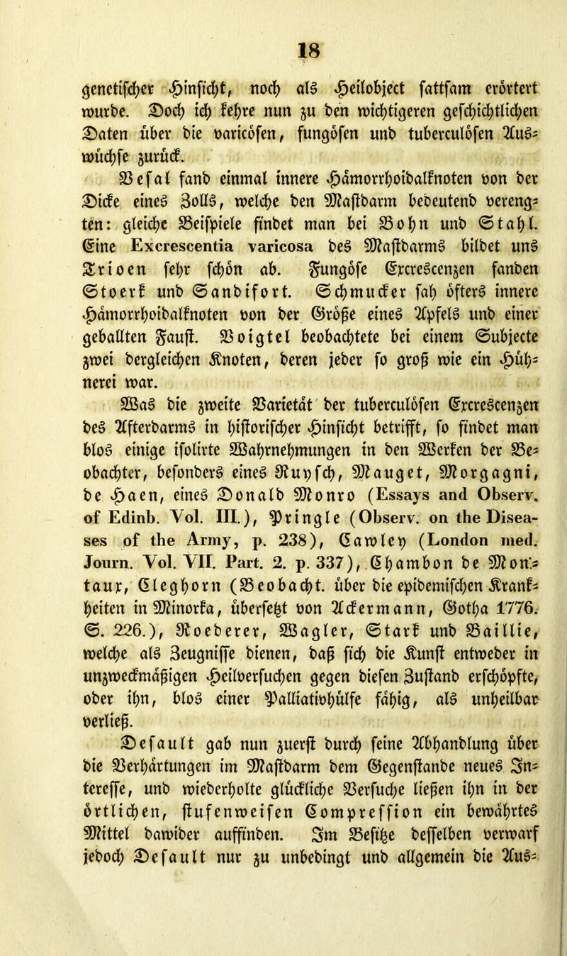 genettfcfKt £inftd)t, noch als $eilobiect fattfam erörtert würbe. Soch ich lehre nun ju ben wichtigeren gefchichtlichen Säten über bie »aricofen, fungofen unb tuberculofen 2luS; wüchfe jurüd 23efal fanb einmal innere ^dmorrl;oibalfnoten »on ber Sicfe eines 3otlS, welche ben SDtajtbarm bebeutenb oerengs ten: gleiche SSeifpiele ftnbet man bei S3ol)n unb ©tahl. ©ine Excrescentia varicosa beS SDtaftbarmS bilbet unS Srioen [ehr fchon ab. Sungofe ©rcreScen^en fanben ©toerf unb ©anbifort. ©chmucfer fah öfters innere 4>dmorrhoibalfnoten »on ber ©roße eines Apfels unb einer geballten Sauft. 23 o i g t e l beobachtete bei einem ©ubjecte jwei bergleid)en Änoten, beren jeher fo groß wie ein *£>ühs nerei war. SBaS bie jweite Varietät ber tuberculofen ©rcreScenjen beS 2(fterbarmS in hiftort'fcher ^jinftcht betrifft, fo ftnbet man bloS einige ifolirte SBahrnehmungen in ben SBerfen ber S3e= obachtcr, befonberS eines 9tu»fd), SDtauget, Morgagni, be v£>aen, eines Sonalb SJtonro (Essays and Observ. of Edinb. Yol. III.), ^ringle (Observ. on the Disea- ses of the Army, p. 238), Ca wie X) (London med. Journ. Yol. VII. Part. 2. p. 337), Chambon be 9)?on> taur, Cleghorn (25eobad?t. über bie epibemifchen Äranf* heiten in SOtinorfa, überfeinst non 2£<fermann, ©otha 1776. ©. 226.), Stoeberer, 2Bagler, ©tat! unb Vaillte, welche als Seugniffe bienen, baß ftd) bie Äunjt entweber in unzweckmäßigen vfjciloerfuchen gegen biefen 3ujtanb erfchöpfte, ober ihn, bloS einer ^alliatiohülfe fähig, als unheilbar »erließ. Scfault gab nun juerft burch feine Tlbhanblung über bie Verhärtungen im SÖtajtbarm bem ©egenftanbe neues Sn= tereffe, unb wieberholte glückliche 23erfucl;e ließen ihn in ber örtlichen, jtufenweifen ßompreffion ein bewahrtes Mittel bawiber aufftnben. Srn Veftfee beffelben »erwarf jeboch Sefault nur ju unbebingt unb allgemein bie 2luS=