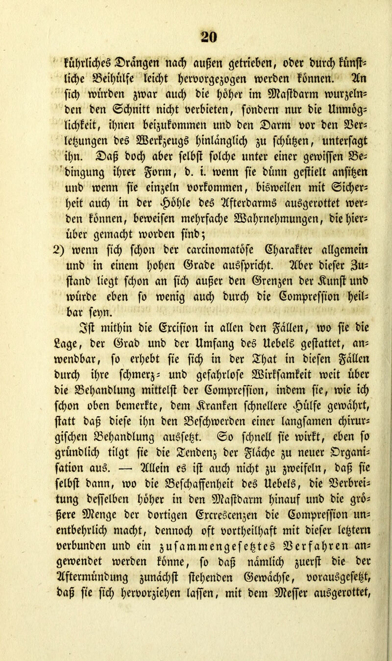 fübrlicheb drangen nach außen getrieben, ober burch fünft- liebe 35eil)ülfe leicht hcroorgejogen werben fönnen. Tin fiel) würben jwar auch bie hoher im SJtaftbarm wurjelm ben ben ©chnitt nicht oerbieten, fönbern nur bie Unmog* liebfeit, ihnen beijufommen unb ben £>arm oor ben 23er* lefmngen beb SBerfjeugb hinlänglich ju frühen, unterfagt tbn. £>aß boeb aber felbft folcbe unter einer gewiffen S5es bingung ihrer Sorm, b. t. wenn fte bünn gejtielt anfthen unb wenn fte einzeln uorfontmen, bisweilen mit ©id>er= beit auch in ber *£>oble beb Ttftcrbarmb aubgerottet wer* ben fonnen, beweifen mehrfache SSahrnehmungen, bie h^v- über gemacht worben ftnb; 2) wenn ft'ch fchott ber carcinomatbfe ©harafter allgemein unb in einem hohen ©rabe aubfpricht. Tiber biefer 3m ftanb liegt fchon an ftch außer ben ©renjen ber Äunjf unb würbe eben fo wenig auch burch bie ©ompreffton \)tiU bar fepn. Sft mithin bie ©rcifton in allen ben Sailen, wo fte bie £age, ber ©rab unb ber Umfang beb Uebelb geßattct, am wenbbar, fo erhebt fte ftch ln ber Spat in biefen Sailen burch ihre fchmerj; unb gefahrlofe -SBirffamfeit weit über bie SSepanblung mittelft ber ©ompreffton, inbem fte, wie ich fchon oben bemerfte, bem Äranfen fcbnellere £ülfe gewahrt, jtatt baß biefe ihn ben S3efchwcrbcn einer langfamen chirur* giften SSepanblung aubfept. ©o fcpncll fte wirft, eben fo grünblich tilgt fte bie Settbenj ber Sldcpe ju neuer £)rgani^ fation aub. —• Tlllein eb ift auch nicht &u jweifcln, baß fte felbft bann, wo bie SSefcpaffenheit beb Uebelb, bie 23erbreis tung beffelben hoher in ben SWaftbarm hinauf unb bie grö* ßere SOtenge ber bortigen ©rcrebcenjen bie ©ompreffton uns entbehrlich macht, bennoch oft »ortpeilhaft mit biefer leptern oerbunben unb ein jufamntengefehtcb Verfahren am gewenbet werben fbnne, fo baß nämlich juerft bie ber Tlftermünbung jundepft ftehenben ©ewdchfe, ooraubgefept, baß fte ftch heroorjiehen laffen, mit bem SJteffer aubgerottet,