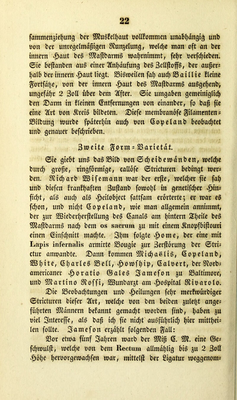 fammengiehung bet 50ZuS?elhaut oollfommen unabhängig unb non bet unregelmäßigen Olungelung, vt>etcf>e man oft an bet innetn £>aut beS 50?ajtbarmS wahrnimmt, fef)t »erfchieben, ©ie bejtanben auS einet Anhäufung beS SellftoffS, bet außer; halb bet innetn £>aut liegt. SiSweilen fah auch S a i 11 i e fleine Fortfdhe, non bet innetn £aut beS 59?aftbarmS auSgefjenb, ungefähr 2 3oll übet bem Elfter. ©ie umgaben gemeiniglidh ben Samt in fleinen Entfernungen non einanber, fo baß fte eine 2£rt non ÄteiS bilbeten. Siefe membranofe Filamenten; Silbung würbe fpäterhin auch bon Eopelanb beobad>tet unb genauer befchtieben. 3weite Form; S3arietät. ©ie giebt uns baSSilb oon©cheibewänben, welche burch große, ringförmige, caIXofe ©tricturen bebingt wer; ben. 9Iichatb SBifemann mar bet erjte, welcher fte fah unb biefen franfhaften 3uftanb fowoht in genetifcher ^>in; ficht, als auch als ^eilobject fattfam erörterte; er mar eS fchon, unb nicht Eopelanb, wie man allgemein annimmt, bet gut SBieberherftetlung beS EanalS am hintern SSheile beS 50?afibarmS nach bem os sacrum gu mit einem Änopfbijiouti einen Einfchnitt machte. 3hm folgte $ome, bet eine mit Lapis infernalis armirte Sougie gut 3erfiörung ber ©tri; ctur anwanbte. Sann fommen Michaelis, Eopelanb, SBhite, EharteS Seit, £owfhip, Ealoert, bet 9?otb; amertcaner ^oratio ©aleS 3amefon gu Saltimore, unb 50?artino Oioffi, SBunbargt am ^)oSpitat OUoarolo. Sie Seobachtungen unb Teilungen fehr merfwürbiget ©tricturen biefer 2lrt, welche oon ben beiben gule^t ange; führten Männern befannt gemacht worben ftnb, h«^n gu oiel Sntercffe, als baß ich Üe nicht ausführlich hier mitthei; len füllte. Üsnntefon ergäbt folgenben Fnüt Sor etwa fünf Satiren warb bet 50?iß E. 50?. eine ©e; fchwulft, welche oon bem Rectum allmählig bis gu 2 3oll .fjöhe herborgewadhfen war, mittelji ber Ligatur weggenom;