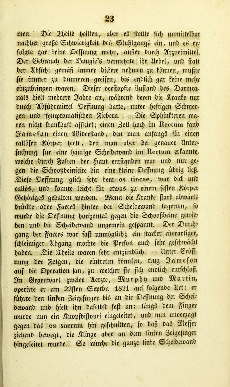 men. Sie Steife feilten, aber cS ftelXte ftch unmittelbar nachher grope <Sd;n>xertgfeit beS ©tuhlgangS ein, unb eS er- folgte gar feine £)effnung mehr, auper burch Arzneimittel. Ser ©ebrauch ber SSougie’S vermehrte ihr Uebel, unb jtatt ber Abftcht gemdp immer bicferc nehmen zu fönnen, mupte fte immer z» bünneren greifen, bis enblicb gar feine mehr cinjubringen waren. Siefer ocrjtopfte Sujfanb beS Sarmca= nalS hielt mehrere Sabre an, währenb bereit bie Äranfe nur burch Abführmittel SDeffnung hotte, unter heftigen ©chmers Zen unb fpmptomatifchen giebern. — Sic ©phinfteren wa- ren nidf)t franfhaft afficirt; einen 3oll hoch im Rectum fanb Samefon einen SBiberftanb, ben man anfangs für einen caIXofen Äorper hielt, ben man aber bei genauer Unter- fuchung für eine heutige ©cheibewanb im Rectum erfannte, welche burch Salten ber £aut entjknben war unb nur ge= gen bte ©dwopbeinfeite hi» eine fleine SDeffnung übrig liep. Siefe SDcffnung glich fehr fcem os tincae, war bief unb calloS, unb fonn.te leicht für etwas z» einem feften Äorper ©ehörigeS gehalten werben. SÜBemt bie Äranfe fiarf abwärts brüefte ober gaeceS hinter ber ©cheibewanb lagerten, fo würbe bie £)effnung horizontal gegen bie ©choopbeine getrie- ben unb bie ©cheibewanb ungemein gefpannt. Ser Surch- gang ber gaeceS war fafi unmöglich; ein ftavfer eiterartiger, fdhleimtger Abgang mochte bie 93erfon auch fehr gefchwacht haben. Sie Steile waren fehr entjünblich- — Unter Eröff- nung ber golgen, bie eintreten fonnten, trug Samefon auf bie Operation lan, zu welcher fte ftch enblich entfchlop. Sn ©egenwart zweier Aerzte, 50ZurphP unb Kortin, operirte er am 22fien ©eptbr. 1821 auf folgenbe Art: er führte ben linfen 3eigefmgcr bis an bie £effnung ber ©cl;ci= bewanb unb hielt ih» bafclbft feft an; längs bem ginger würbe nun ein Änopfbijfouri eingeleitet, unb nun unoerzagt gegen baS os sacrum hi» gefc^nitten, fo bap baS 5)tcffcr Ziehenb bewegt, bie Ätinge aber an bem linfen 3cigcftnger hingeleitet würbe, ©o würbe bie ganze linfe ©chcibcwanb