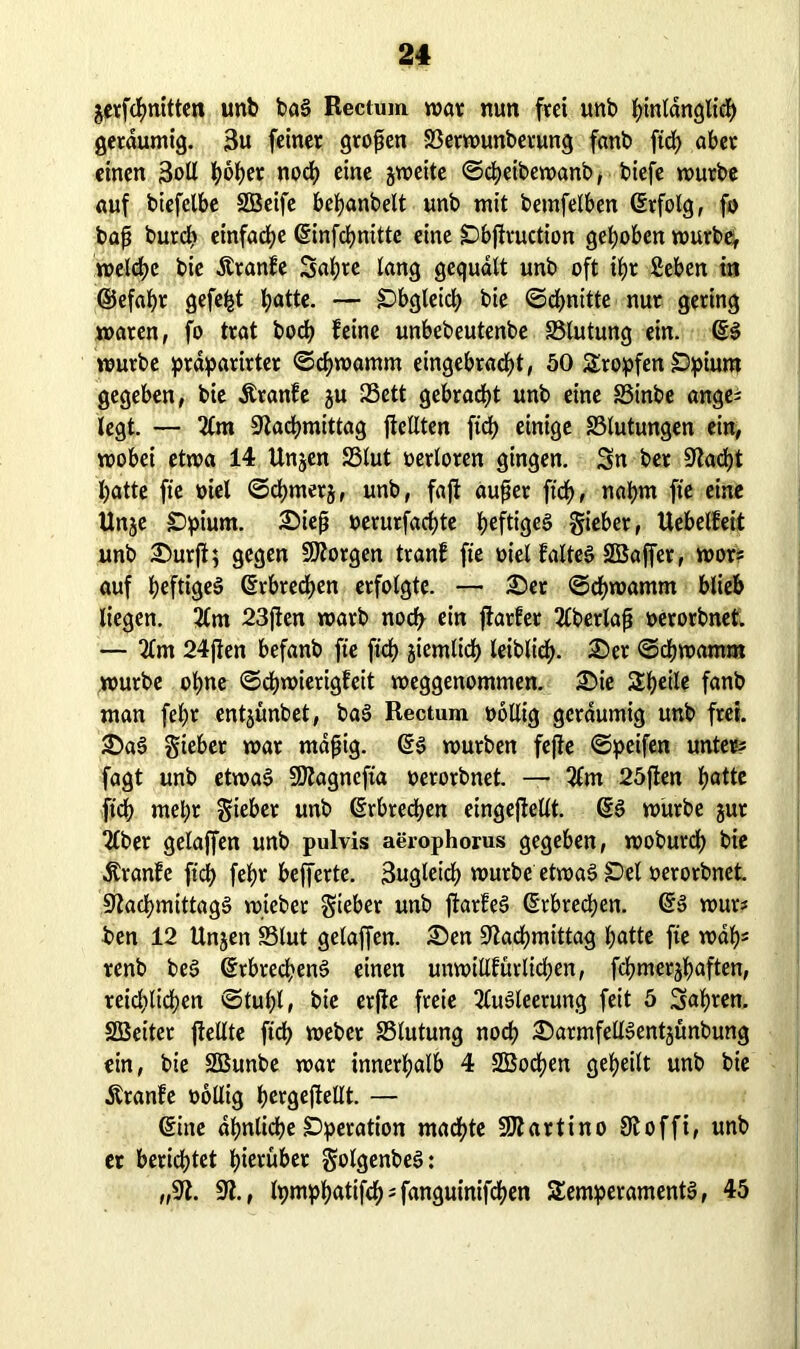 gerfcbnitten unb baS Rectum war nun frei unb bmtanglieb geräumig. 3u feiner großen S3erwunberung fanb ftd) aber einen 3oll fyöfyer nod) eine jweite ©cbeibewanb, tiefe würbe auf btefelbe SBeife bebanbelt unb mit betnfelben ©rfolg, fo baß burcb einfache ©infcbnitte eine !Dbftruction gehoben wurbef welche bie Äranfe Sabre lang gequält unb oft ihr fieben in ©efafyr gefegt tjattc. — Obgleich bie ©cbnttte nur gering waren, fo trat bod? feine unbebeutenbe S3lutung ein. würbe prdparirter «Schwamm eingebracbt, 50 Tropfen £)pium gegeben, bie Äranfe ju 23ett gebraut unb eine SSinbe ange* legt. — Am Nachmittag jfellten fid? einige Blutungen ein, wobei etwa 14 Unjen S5lut oerloten gingen. Sn ber Nacht l)atte fte oiel ©<bmerj, unb, fajf außer ftcb, nahm fte eine Unje £)pium. Sieß oerurfacbte f>eftt<jeg gieber, Uebelfeit unb Surft; gegen borgen tranf fie oiel falteg SBaffer, wor* auf heftiges ©rbrecben erfolgte. — Ser ©dbwamm blieb liegen. Am 23jten warb nod) ein fiarfet Aberlaß oerorbnet. — Am 24fien befanb fte ficf) jiemltcb leiblieb. Ser ©cbwamm würbe ohne ©cbwierigfeit weggenommen. Sie Tbetle fanb man fef>r entjunbet, baS Rectum oollig geräumig unb frei. SaS Sieber war mäßig. ©6 würben fejfe ©petfen unter* fagt unb etwas SOfagnefta oerorbnet. — Am 25ften fjöttc ftcb mehr Sieber unb Erbrechen eingefiellt. ©S würbe jur Aber gelaffen unb pulvis aerophorus gegeben, woburdf) bie .Stranfe ftd) febr befferte. 3ugletcb würbe etwas £>el oerorbnet. Nachmittags wteber Sieber unb ftarfeS ©rbrecben. ©S wur* ben 12 Unjen SSlut gelaffen. Sen Nachmittag batte fte wäb* renb beS ©rbrecbenS einen unwillfürltcben, fcbmerjbaften, reidilicben ©tul;l, bie erfie freie Ausleerung feit 5 Sabren. SGBetter {teilte ftcf) Weber SSlutung noch SarmfellSentjünbung ein, bie SSunbe war innerhalb 4 SOßocben gebeilt unb bie Äranfe wollig bergejtellt. — ©ine ähnliche SDperation madhte Ntartino Noffi, unb et berichtet hierüber golgenbeS: „N. N., Ipmpbatifcb^fanguinifcben Temperaments, 45